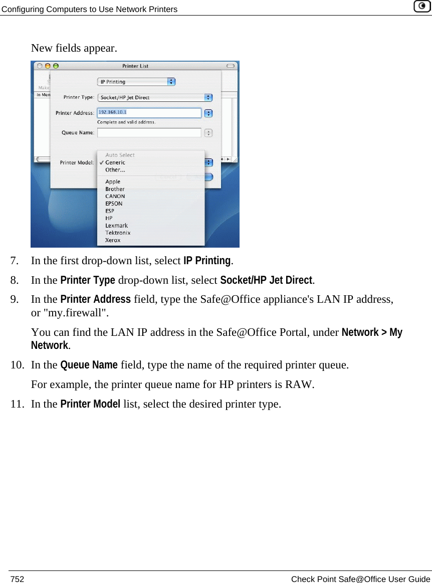 Configuring Computers to Use Network Printers    752  Check Point Safe@Office User Guide  New fields appear.  7. In the first drop-down list, select IP Printing.  8. In the Printer Type drop-down list, select Socket/HP Jet Direct. 9. In the Printer Address field, type the Safe@Office appliance&apos;s LAN IP address, or &quot;my.firewall&quot;.  You can find the LAN IP address in the Safe@Office Portal, under Network &gt; My Network. 10. In the Queue Name field, type the name of the required printer queue.  For example, the printer queue name for HP printers is RAW. 11. In the Printer Model list, select the desired printer type. 
