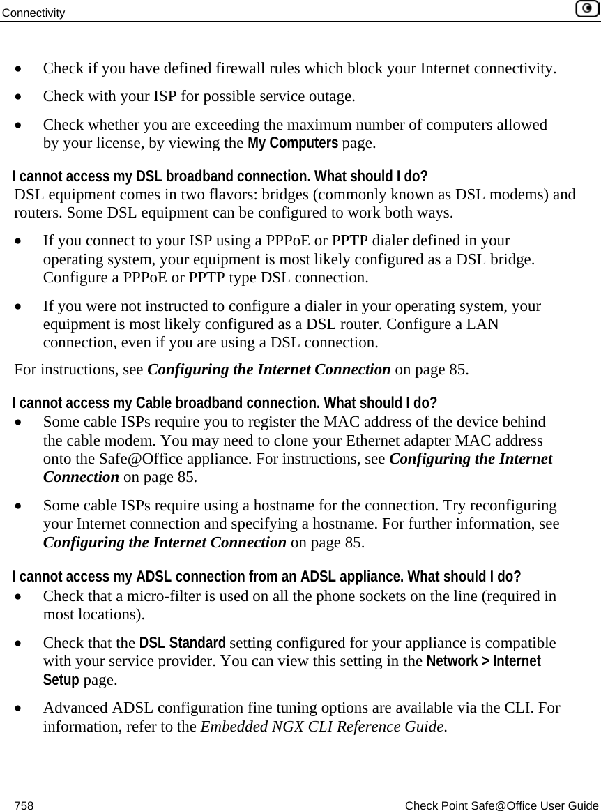 Connectivity    758  Check Point Safe@Office User Guide  • Check if you have defined firewall rules which block your Internet connectivity. • Check with your ISP for possible service outage. • Check whether you are exceeding the maximum number of computers allowed by your license, by viewing the My Computers page. I cannot access my DSL broadband connection. What should I do? DSL equipment comes in two flavors: bridges (commonly known as DSL modems) and routers. Some DSL equipment can be configured to work both ways.  • If you connect to your ISP using a PPPoE or PPTP dialer defined in your operating system, your equipment is most likely configured as a DSL bridge. Configure a PPPoE or PPTP type DSL connection.  • If you were not instructed to configure a dialer in your operating system, your equipment is most likely configured as a DSL router. Configure a LAN connection, even if you are using a DSL connection. For instructions, see Configuring the Internet Connection on page 85. I cannot access my Cable broadband connection. What should I do? • Some cable ISPs require you to register the MAC address of the device behind the cable modem. You may need to clone your Ethernet adapter MAC address onto the Safe@Office appliance. For instructions, see Configuring the Internet Connection on page 85. • Some cable ISPs require using a hostname for the connection. Try reconfiguring your Internet connection and specifying a hostname. For further information, see Configuring the Internet Connection on page 85.  I cannot access my ADSL connection from an ADSL appliance. What should I do? • Check that a micro-filter is used on all the phone sockets on the line (required in most locations). • Check that the DSL Standard setting configured for your appliance is compatible with your service provider. You can view this setting in the Network &gt; Internet Setup page.  • Advanced ADSL configuration fine tuning options are available via the CLI. For information, refer to the Embedded NGX CLI Reference Guide.  