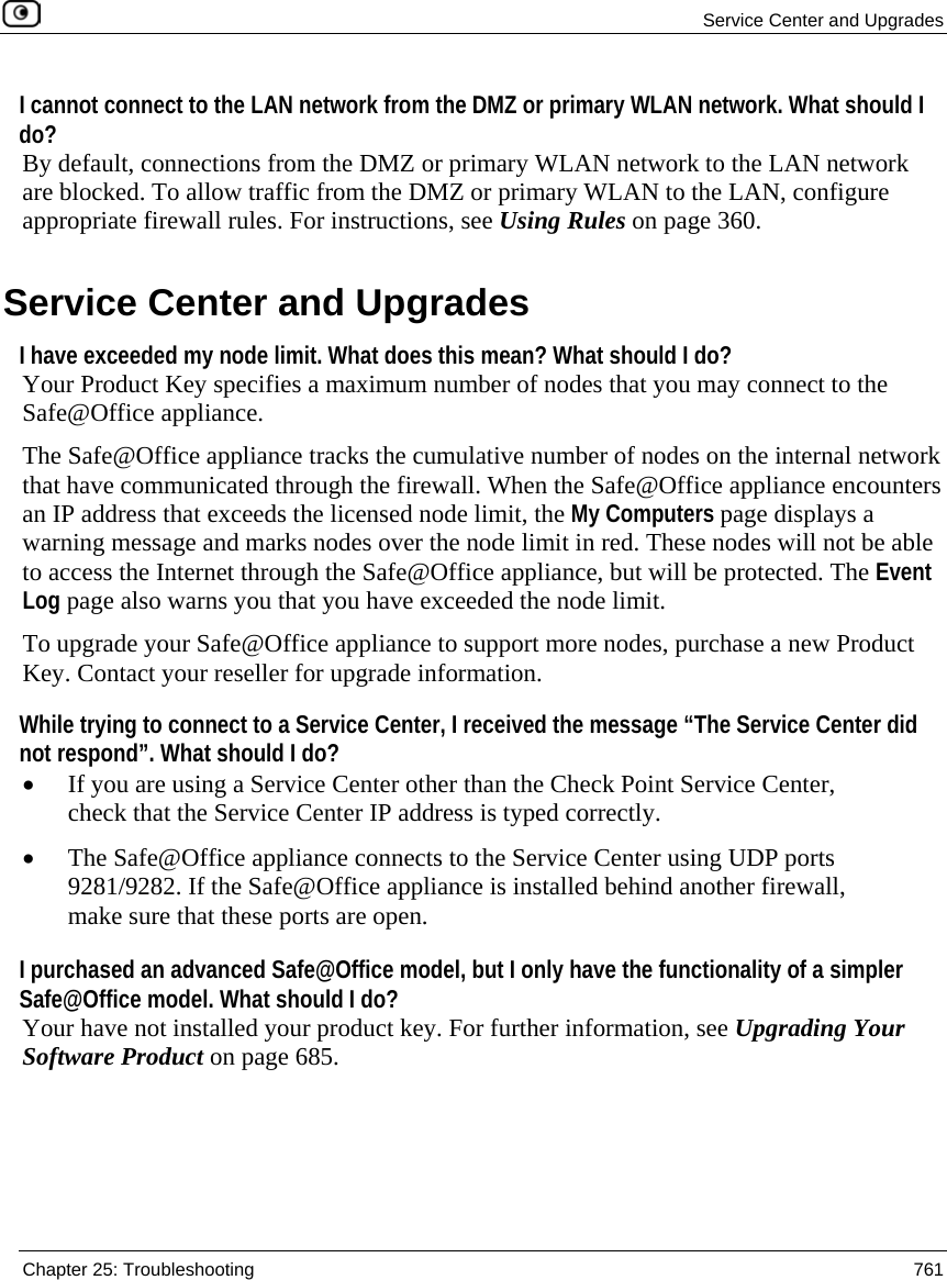  Service Center and Upgrades  Chapter 25: Troubleshooting  761  I cannot connect to the LAN network from the DMZ or primary WLAN network. What should I do? By default, connections from the DMZ or primary WLAN network to the LAN network are blocked. To allow traffic from the DMZ or primary WLAN to the LAN, configure appropriate firewall rules. For instructions, see Using Rules on page 360.  Service Center and Upgrades I have exceeded my node limit. What does this mean? What should I do?  Your Product Key specifies a maximum number of nodes that you may connect to the Safe@Office appliance.  The Safe@Office appliance tracks the cumulative number of nodes on the internal network that have communicated through the firewall. When the Safe@Office appliance encounters an IP address that exceeds the licensed node limit, the My Computers page displays a warning message and marks nodes over the node limit in red. These nodes will not be able to access the Internet through the Safe@Office appliance, but will be protected. The Event Log page also warns you that you have exceeded the node limit. To upgrade your Safe@Office appliance to support more nodes, purchase a new Product Key. Contact your reseller for upgrade information. While trying to connect to a Service Center, I received the message “The Service Center did not respond”. What should I do? • If you are using a Service Center other than the Check Point Service Center, check that the Service Center IP address is typed correctly. • The Safe@Office appliance connects to the Service Center using UDP ports 9281/9282. If the Safe@Office appliance is installed behind another firewall, make sure that these ports are open.  I purchased an advanced Safe@Office model, but I only have the functionality of a simpler Safe@Office model. What should I do?  Your have not installed your product key. For further information, see Upgrading Your Software Product on page 685.  