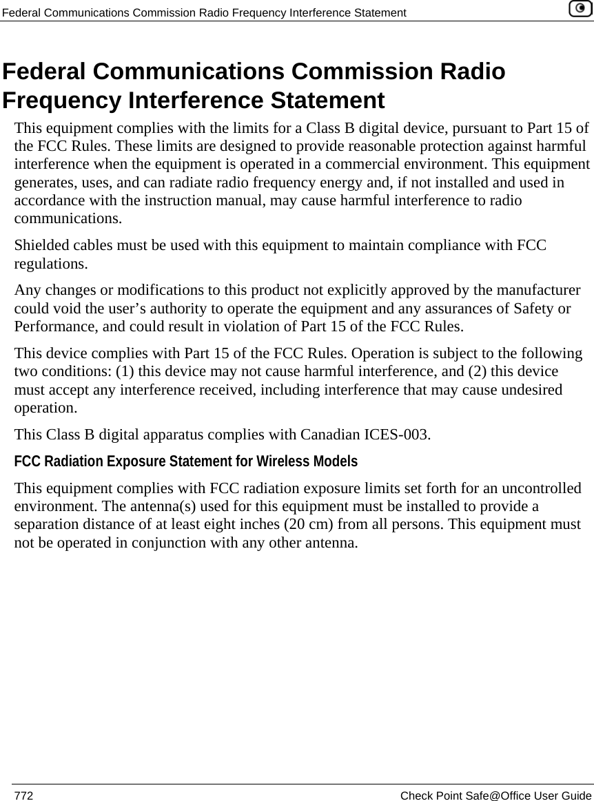Federal Communications Commission Radio Frequency Interference Statement    772  Check Point Safe@Office User Guide  Federal Communications Commission Radio Frequency Interference Statement This equipment complies with the limits for a Class B digital device, pursuant to Part 15 of the FCC Rules. These limits are designed to provide reasonable protection against harmful interference when the equipment is operated in a commercial environment. This equipment generates, uses, and can radiate radio frequency energy and, if not installed and used in accordance with the instruction manual, may cause harmful interference to radio communications. Shielded cables must be used with this equipment to maintain compliance with FCC regulations. Any changes or modifications to this product not explicitly approved by the manufacturer could void the user’s authority to operate the equipment and any assurances of Safety or Performance, and could result in violation of Part 15 of the FCC Rules. This device complies with Part 15 of the FCC Rules. Operation is subject to the following two conditions: (1) this device may not cause harmful interference, and (2) this device must accept any interference received, including interference that may cause undesired operation. This Class B digital apparatus complies with Canadian ICES-003. FCC Radiation Exposure Statement for Wireless Models  This equipment complies with FCC radiation exposure limits set forth for an uncontrolled environment. The antenna(s) used for this equipment must be installed to provide a separation distance of at least eight inches (20 cm) from all persons. This equipment must not be operated in conjunction with any other antenna.  