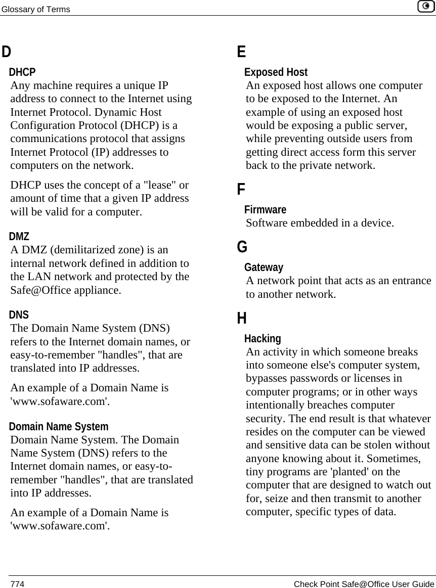Glossary of Terms    774  Check Point Safe@Office User Guide  D DHCP Any machine requires a unique IP address to connect to the Internet using Internet Protocol. Dynamic Host Configuration Protocol (DHCP) is a communications protocol that assigns Internet Protocol (IP) addresses to computers on the network. DHCP uses the concept of a &quot;lease&quot; or amount of time that a given IP address will be valid for a computer.  DMZ A DMZ (demilitarized zone) is an internal network defined in addition to the LAN network and protected by the Safe@Office appliance.  DNS The Domain Name System (DNS) refers to the Internet domain names, or easy-to-remember &quot;handles&quot;, that are translated into IP addresses. An example of a Domain Name is &apos;www.sofaware.com&apos;.  Domain Name System Domain Name System. The Domain Name System (DNS) refers to the Internet domain names, or easy-to-remember &quot;handles&quot;, that are translated into IP addresses. An example of a Domain Name is &apos;www.sofaware.com&apos;.  E Exposed Host An exposed host allows one computer to be exposed to the Internet. An example of using an exposed host would be exposing a public server, while preventing outside users from getting direct access form this server back to the private network.  F Firmware Software embedded in a device.  G Gateway A network point that acts as an entrance to another network.  H Hacking An activity in which someone breaks into someone else&apos;s computer system, bypasses passwords or licenses in computer programs; or in other ways intentionally breaches computer security. The end result is that whatever resides on the computer can be viewed and sensitive data can be stolen without anyone knowing about it. Sometimes, tiny programs are &apos;planted&apos; on the computer that are designed to watch out for, seize and then transmit to another computer, specific types of data.  