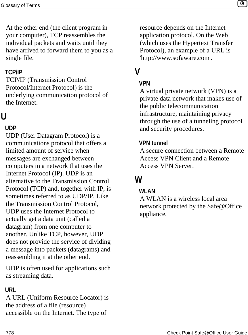 Glossary of Terms    778  Check Point Safe@Office User Guide  At the other end (the client program in your computer), TCP reassembles the individual packets and waits until they have arrived to forward them to you as a single file.  TCP/IP TCP/IP (Transmission Control Protocol/Internet Protocol) is the underlying communication protocol of the Internet.  U UDP UDP (User Datagram Protocol) is a communications protocol that offers a limited amount of service when messages are exchanged between computers in a network that uses the Internet Protocol (IP). UDP is an alternative to the Transmission Control Protocol (TCP) and, together with IP, is sometimes referred to as UDP/IP. Like the Transmission Control Protocol, UDP uses the Internet Protocol to actually get a data unit (called a datagram) from one computer to another. Unlike TCP, however, UDP does not provide the service of dividing a message into packets (datagrams) and reassembling it at the other end. UDP is often used for applications such as streaming data.  URL A URL (Uniform Resource Locator) is the address of a file (resource) accessible on the Internet. The type of resource depends on the Internet application protocol. On the Web (which uses the Hypertext Transfer Protocol), an example of a URL is &apos;http://www.sofaware.com&apos;.  V VPN A virtual private network (VPN) is a private data network that makes use of the public telecommunication infrastructure, maintaining privacy through the use of a tunneling protocol and security procedures.  VPN tunnel A secure connection between a Remote Access VPN Client and a Remote Access VPN Server.  W WLAN A WLAN is a wireless local area network protected by the Safe@Office appliance.  