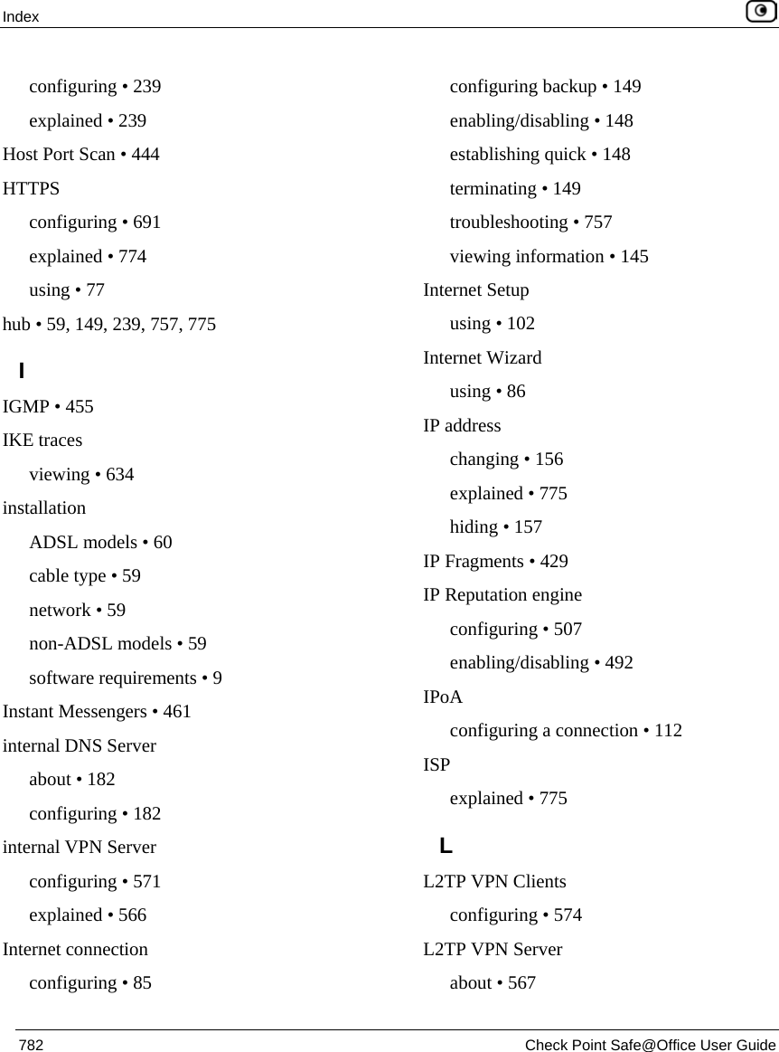 Index    782  Check Point Safe@Office User Guide  configuring • 239 explained • 239 Host Port Scan • 444 HTTPS configuring • 691 explained • 774 using • 77 hub • 59, 149, 239, 757, 775 I IGMP • 455 IKE traces viewing • 634 installation ADSL models • 60 cable type • 59 network • 59 non-ADSL models • 59 software requirements • 9 Instant Messengers • 461 internal DNS Server about • 182 configuring • 182 internal VPN Server configuring • 571 explained • 566 Internet connection configuring • 85 configuring backup • 149 enabling/disabling • 148 establishing quick • 148 terminating • 149 troubleshooting • 757 viewing information • 145 Internet Setup using • 102 Internet Wizard using • 86 IP address changing • 156 explained • 775 hiding • 157 IP Fragments • 429 IP Reputation engine configuring • 507 enabling/disabling • 492 IPoA configuring a connection • 112 ISP explained • 775 L L2TP VPN Clients configuring • 574 L2TP VPN Server about • 567 