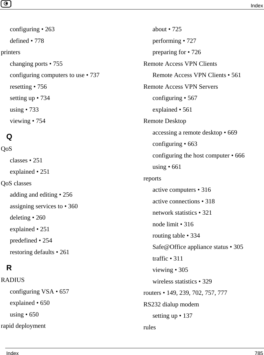  Index  Index  785  configuring • 263 defined • 778 printers changing ports • 755 configuring computers to use • 737 resetting • 756 setting up • 734 using • 733 viewing • 754 Q QoS classes • 251 explained • 251 QoS classes adding and editing • 256 assigning services to • 360 deleting • 260 explained • 251 predefined • 254 restoring defaults • 261 R RADIUS configuring VSA • 657 explained • 650 using • 650 rapid deployment about • 725 performing • 727 preparing for • 726 Remote Access VPN Clients Remote Access VPN Clients • 561 Remote Access VPN Servers configuring • 567 explained • 561 Remote Desktop accessing a remote desktop • 669 configuring • 663 configuring the host computer • 666 using • 661 reports active computers • 316 active connections • 318 network statistics • 321 node limit • 316 routing table • 334 Safe@Office appliance status • 305 traffic • 311 viewing • 305 wireless statistics • 329 routers • 149, 239, 702, 757, 777 RS232 dialup modem setting up • 137 rules 