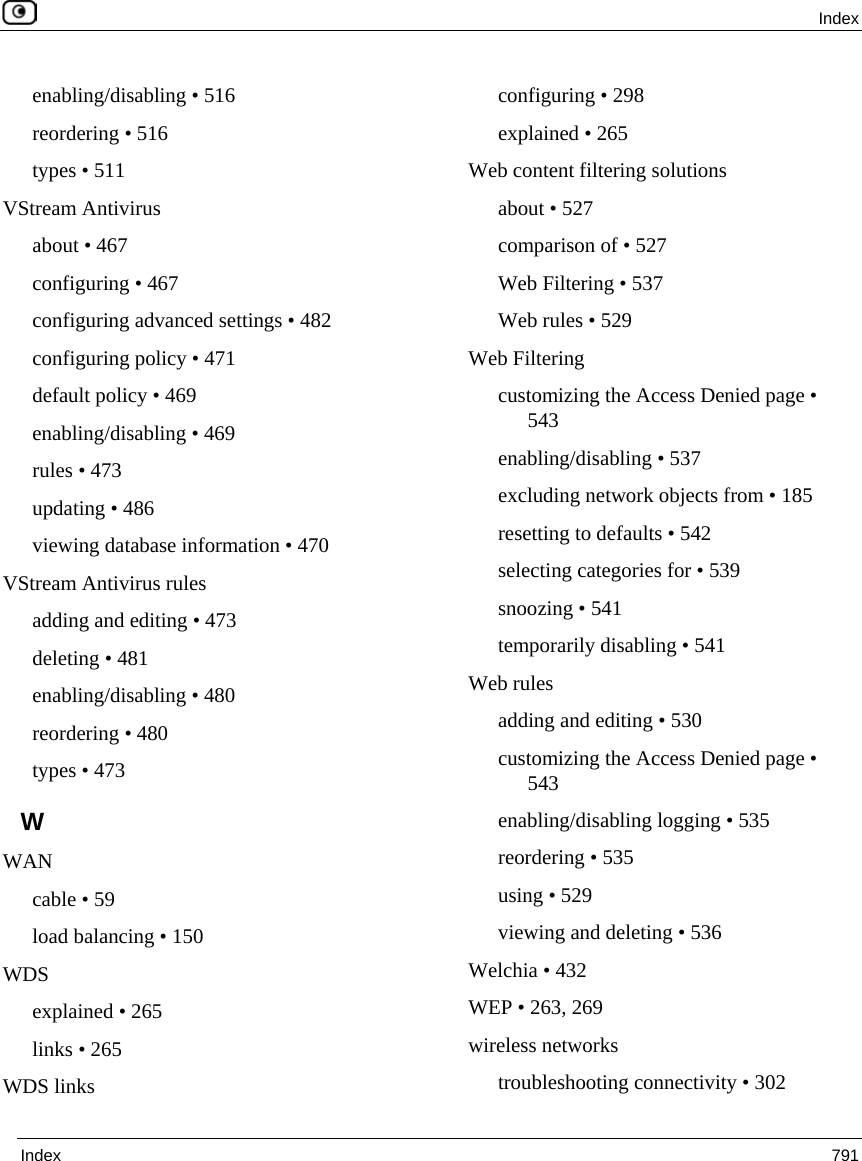  Index  Index  791  enabling/disabling • 516 reordering • 516 types • 511 VStream Antivirus about • 467 configuring • 467 configuring advanced settings • 482 configuring policy • 471 default policy • 469 enabling/disabling • 469 rules • 473 updating • 486 viewing database information • 470 VStream Antivirus rules adding and editing • 473 deleting • 481 enabling/disabling • 480 reordering • 480 types • 473 W WAN cable • 59 load balancing • 150 WDS explained • 265 links • 265 WDS links configuring • 298 explained • 265 Web content filtering solutions about • 527 comparison of • 527 Web Filtering • 537 Web rules • 529 Web Filtering customizing the Access Denied page • 543 enabling/disabling • 537 excluding network objects from • 185 resetting to defaults • 542 selecting categories for • 539 snoozing • 541 temporarily disabling • 541 Web rules adding and editing • 530 customizing the Access Denied page • 543 enabling/disabling logging • 535 reordering • 535 using • 529 viewing and deleting • 536 Welchia • 432 WEP • 263, 269 wireless networks troubleshooting connectivity • 302 