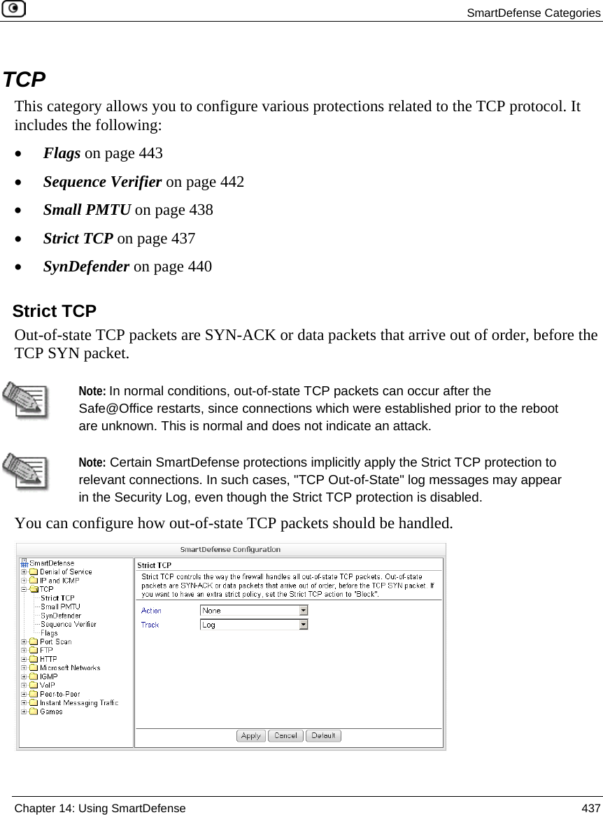  SmartDefense Categories  Chapter 14: Using SmartDefense  437  TCP This category allows you to configure various protections related to the TCP protocol. It includes the following: • Flags on page 443 • Sequence Verifier on page 442 • Small PMTU on page 438 • Strict TCP on page 437 • SynDefender on page 440  Strict TCP Out-of-state TCP packets are SYN-ACK or data packets that arrive out of order, before the TCP SYN packet.    Note: In normal conditions, out-of-state TCP packets can occur after the Safe@Office restarts, since connections which were established prior to the reboot are unknown. This is normal and does not indicate an attack.   Note: Certain SmartDefense protections implicitly apply the Strict TCP protection to relevant connections. In such cases, &quot;TCP Out-of-State&quot; log messages may appear in the Security Log, even though the Strict TCP protection is disabled. You can configure how out-of-state TCP packets should be handled.    
