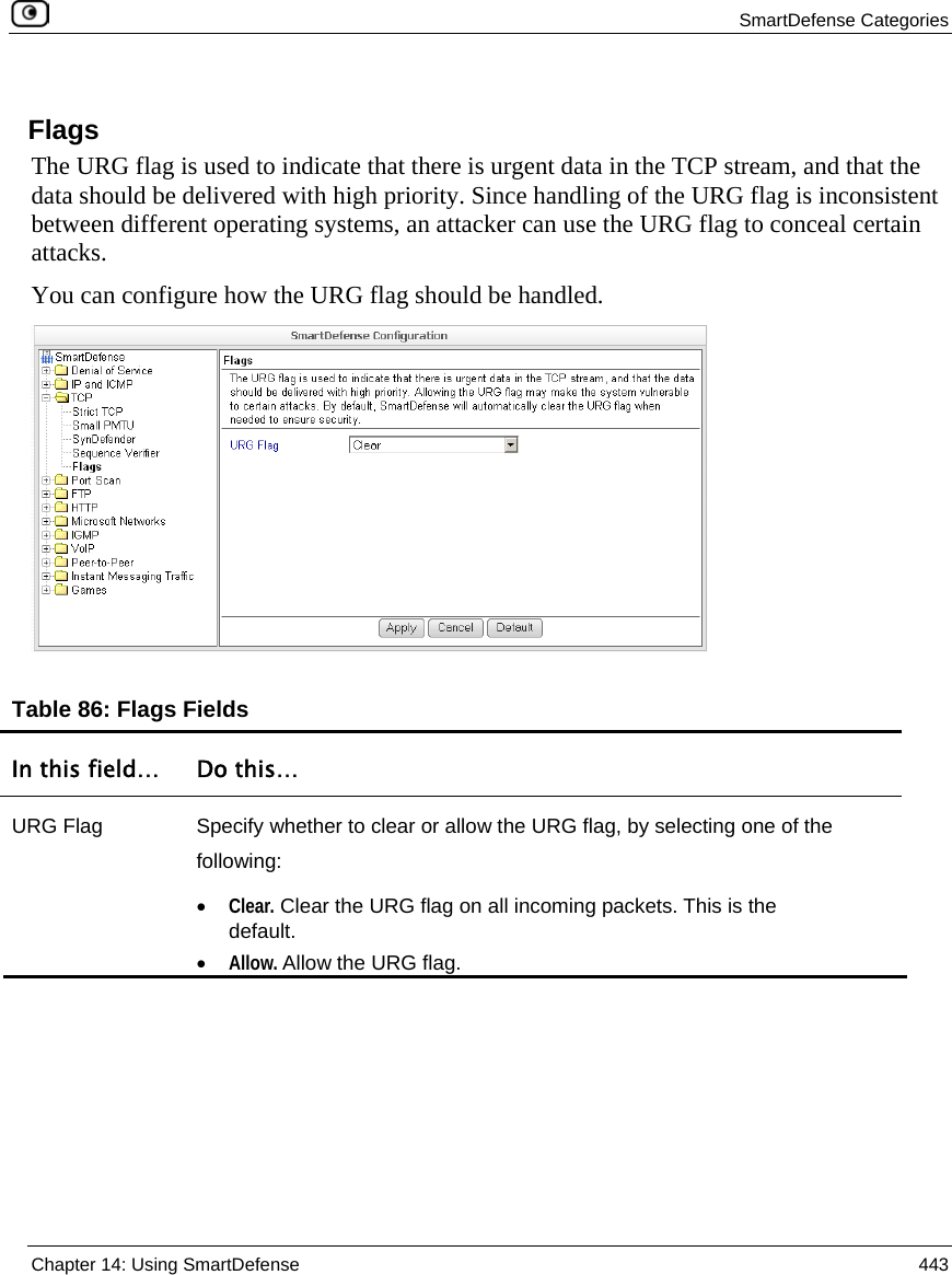  SmartDefense Categories  Chapter 14: Using SmartDefense  443  Flags The URG flag is used to indicate that there is urgent data in the TCP stream, and that the data should be delivered with high priority. Since handling of the URG flag is inconsistent between different operating systems, an attacker can use the URG flag to conceal certain attacks. You can configure how the URG flag should be handled.   Table 86: Flags Fields In this field…  Do this… URG Flag  Specify whether to clear or allow the URG flag, by selecting one of the following: • Clear. Clear the URG flag on all incoming packets. This is the default.  • Allow. Allow the URG flag.   