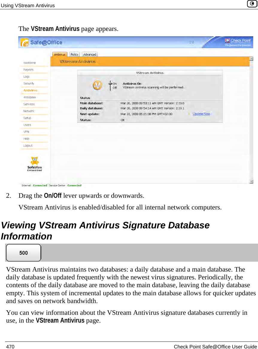 Using VStream Antivirus    470  Check Point Safe@Office User Guide  The VStream Antivirus page appears.  2. Drag the On/Off lever upwards or downwards. VStream Antivirus is enabled/disabled for all internal network computers.  Viewing VStream Antivirus Signature Database Information  VStream Antivirus maintains two databases: a daily database and a main database. The daily database is updated frequently with the newest virus signatures. Periodically, the contents of the daily database are moved to the main database, leaving the daily database empty. This system of incremental updates to the main database allows for quicker updates and saves on network bandwidth.   You can view information about the VStream Antivirus signature databases currently in use, in the VStream Antivirus page. 