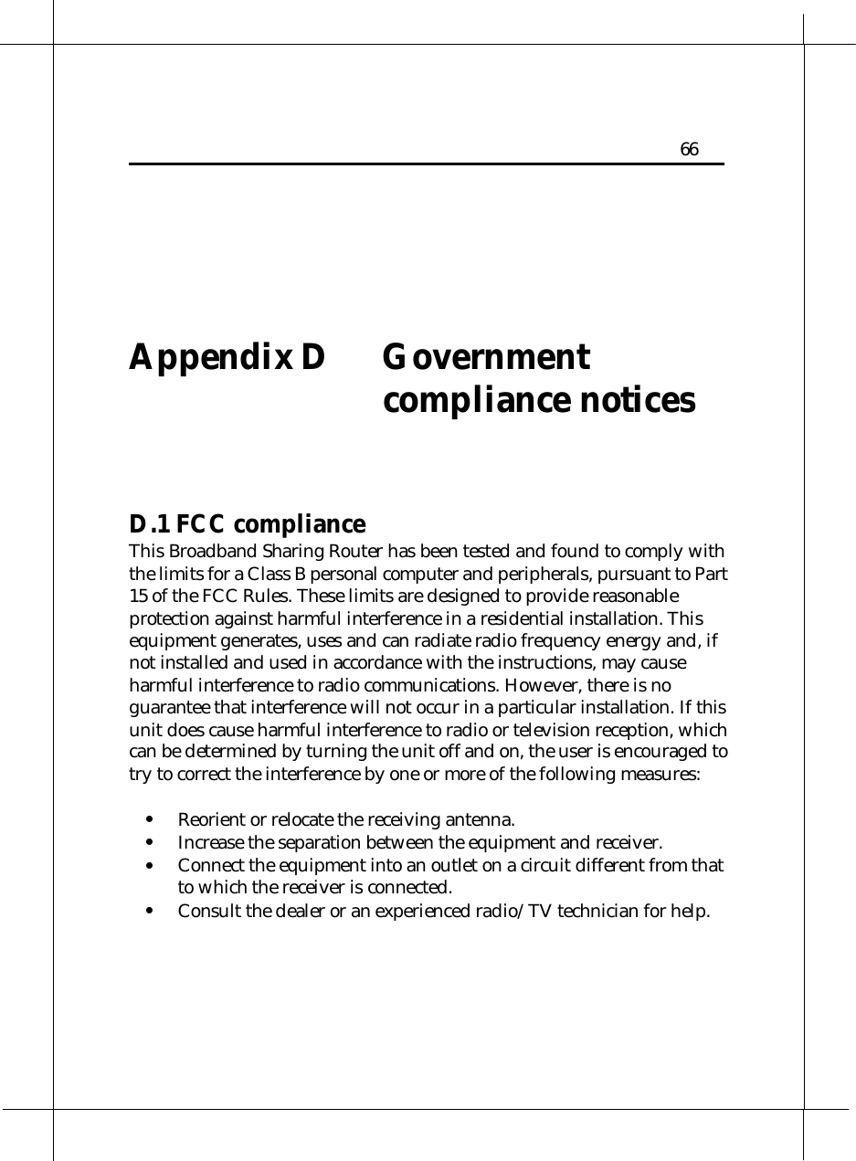   Heritage Series ADSL Bridge/ Router 66    Appendix D    Government compliance notices     D.1 FCC compliance This Broadband Sharing Router has been tested and found to comply with the limits for a Class B personal computer and peripherals, pursuant to Part 15 of the FCC Rules. These limits are designed to provide reasonable protection against harmful interference in a residential installation. This equipment generates, uses and can radiate radio frequency energy and, if not installed and used in accordance with the instructions, may cause harmful interference to radio communications. However, there is no guarantee that interference will not occur in a particular installation. If this unit does cause harmful interference to radio or television reception, which can be determined by turning the unit off and on, the user is encouraged to try to correct the interference by one or more of the following measures:  •  Reorient or relocate the receiving antenna. •  Increase the separation between the equipment and receiver. •  Connect the equipment into an outlet on a circuit different from that to which the receiver is connected. •  Consult the dealer or an experienced radio/TV technician for help. 