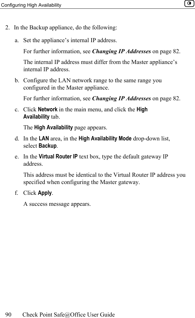 Configuring High Availability    90  Check Point Safe@Office User Guide  2.  In the Backup appliance, do the following: a.  Set the appliance’s internal IP address. For further information, see Changing IP Addresses on page 82. The internal IP address must differ from the Master appliance’s internal IP address. b.  Configure the LAN network range to the same range you configured in the Master appliance. For further information, see Changing IP Addresses on page 82. c. Click Network in the main menu, and click the High Availability tab. The High Availability page appears. d. In the LAN area, in the High Availability Mode drop-down list, select Backup. e. In the Virtual Router IP text box, type the default gateway IP address. This address must be identical to the Virtual Router IP address you specified when configuring the Master gateway. f. Click Apply. A success message appears.  