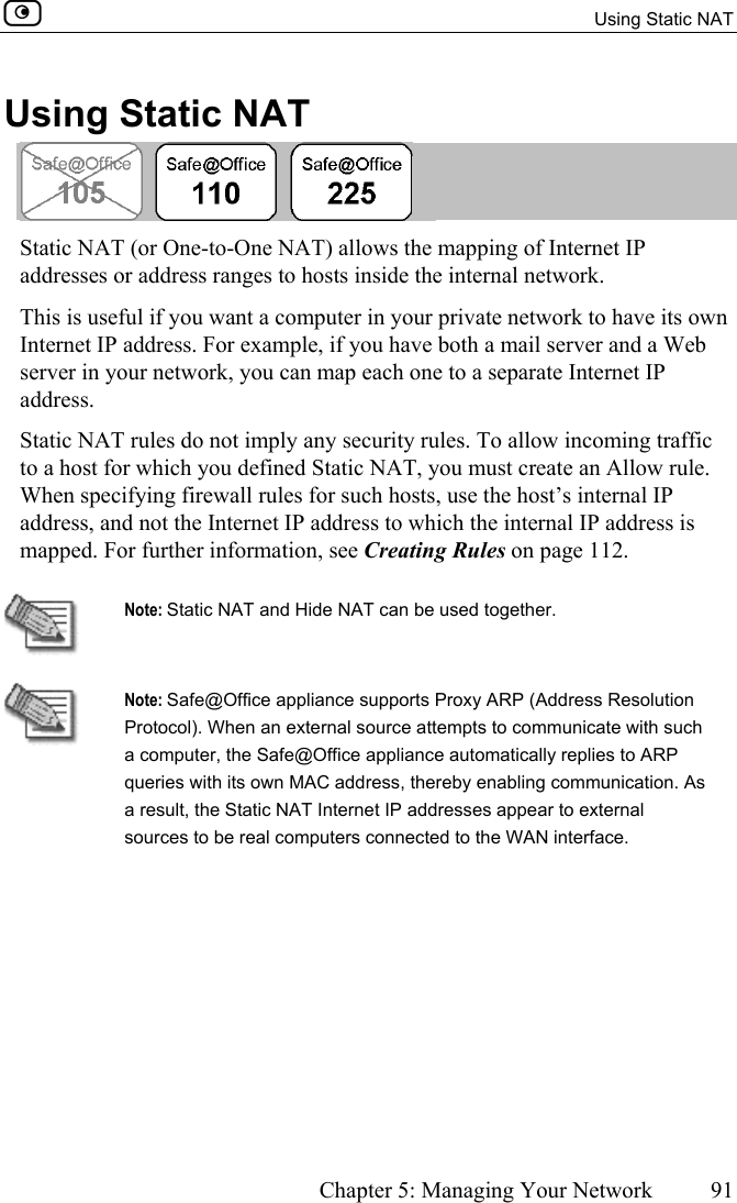   Using Static NAT      Chapter 5: Managing Your Network  91  Using Static NAT  Static NAT (or One-to-One NAT) allows the mapping of Internet IP addresses or address ranges to hosts inside the internal network.  This is useful if you want a computer in your private network to have its own Internet IP address. For example, if you have both a mail server and a Web server in your network, you can map each one to a separate Internet IP address.  Static NAT rules do not imply any security rules. To allow incoming traffic to a host for which you defined Static NAT, you must create an Allow rule. When specifying firewall rules for such hosts, use the host’s internal IP address, and not the Internet IP address to which the internal IP address is mapped. For further information, see Creating Rules on page 112.   Note: Static NAT and Hide NAT can be used together.  Note: Safe@Office appliance supports Proxy ARP (Address Resolution Protocol). When an external source attempts to communicate with such a computer, the Safe@Office appliance automatically replies to ARP queries with its own MAC address, thereby enabling communication. As a result, the Static NAT Internet IP addresses appear to external sources to be real computers connected to the WAN interface.   