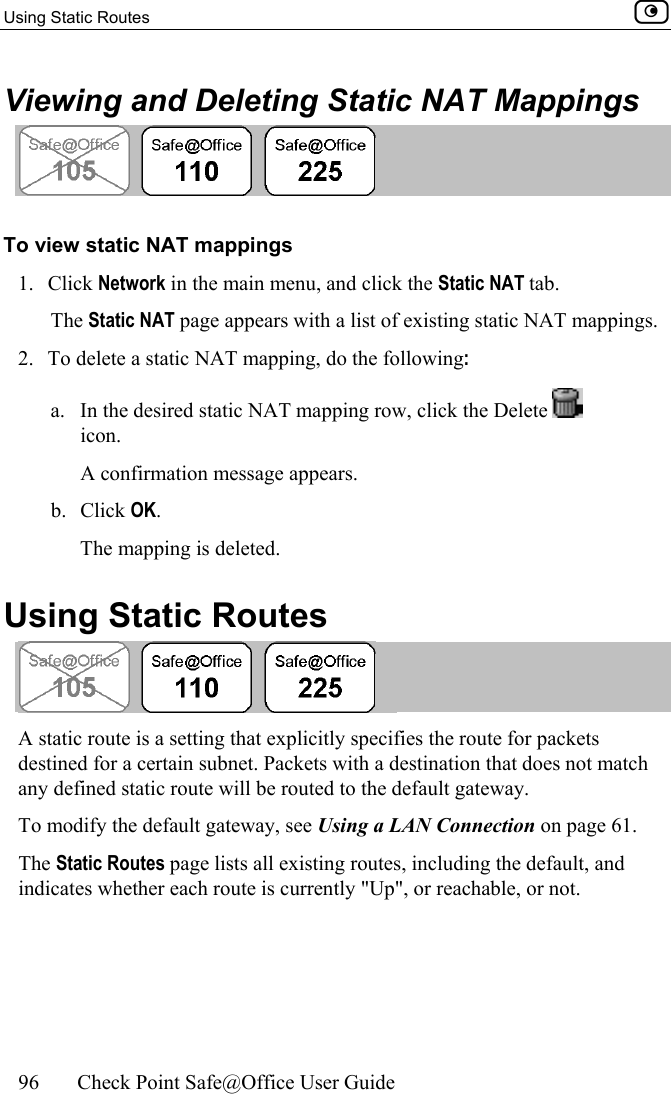 Using Static Routes    96  Check Point Safe@Office User Guide  Viewing and Deleting Static NAT Mappings  To view static NAT mappings 1. Click Network in the main menu, and click the Static NAT tab. The Static NAT page appears with a list of existing static NAT mappings. 2.  To delete a static NAT mapping, do the following: a.  In the desired static NAT mapping row, click the Delete   icon.  A confirmation message appears. b. Click OK. The mapping is deleted.  Using Static Routes  A static route is a setting that explicitly specifies the route for packets destined for a certain subnet. Packets with a destination that does not match any defined static route will be routed to the default gateway.  To modify the default gateway, see Using a LAN Connection on page 61. The Static Routes page lists all existing routes, including the default, and indicates whether each route is currently &quot;Up&quot;, or reachable, or not.  