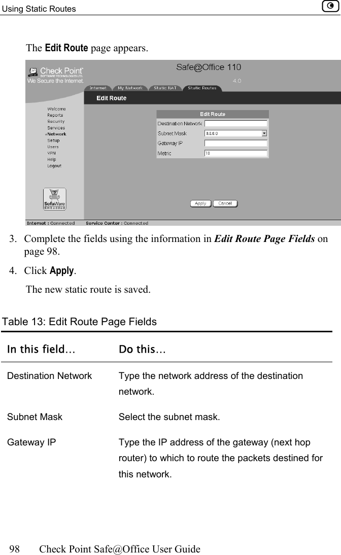 Using Static Routes    98  Check Point Safe@Office User Guide  The Edit Route page appears.  3.  Complete the fields using the information in Edit Route Page Fields on page 98.  4. Click Apply. The new static route is saved.  Table 13: Edit Route Page Fields In this field…  Do this… Destination Network  Type the network address of the destination network. Subnet Mask  Select the subnet mask. Gateway IP  Type the IP address of the gateway (next hop router) to which to route the packets destined for this network. 