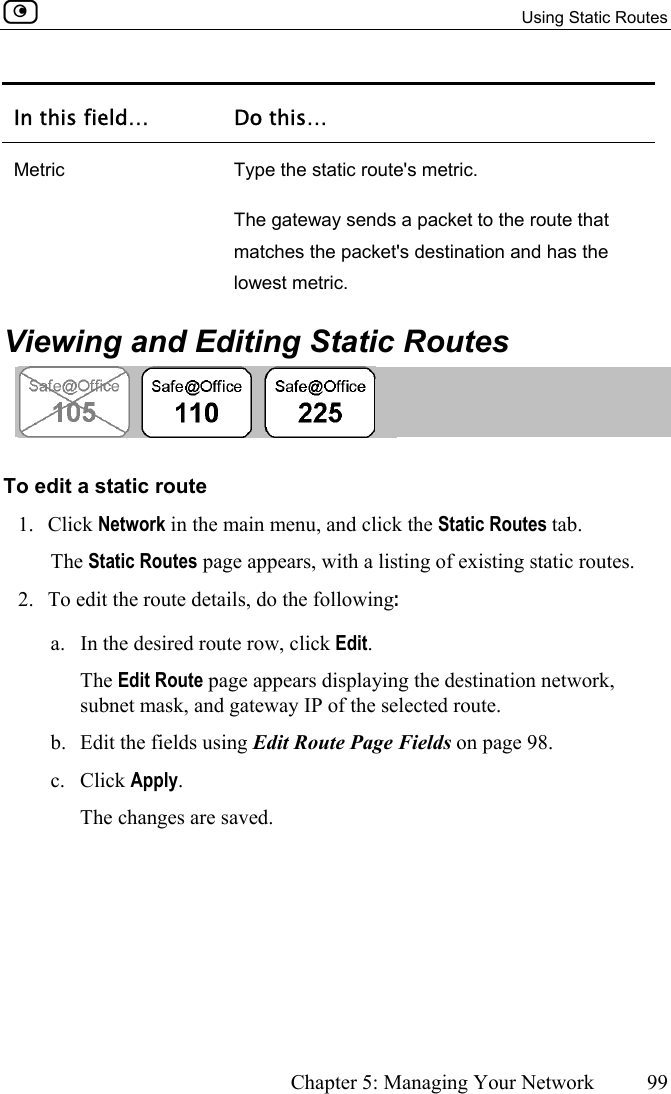   Using Static Routes      Chapter 5: Managing Your Network  99  In this field…  Do this… Metric  Type the static route&apos;s metric. The gateway sends a packet to the route that  matches the packet&apos;s destination and has the lowest metric.   Viewing and Editing Static Routes  To edit a static route 1. Click Network in the main menu, and click the Static Routes tab. The Static Routes page appears, with a listing of existing static routes. 2.  To edit the route details, do the following: a.  In the desired route row, click Edit. The Edit Route page appears displaying the destination network, subnet mask, and gateway IP of the selected route. b.  Edit the fields using Edit Route Page Fields on page 98. c. Click Apply. The changes are saved.  