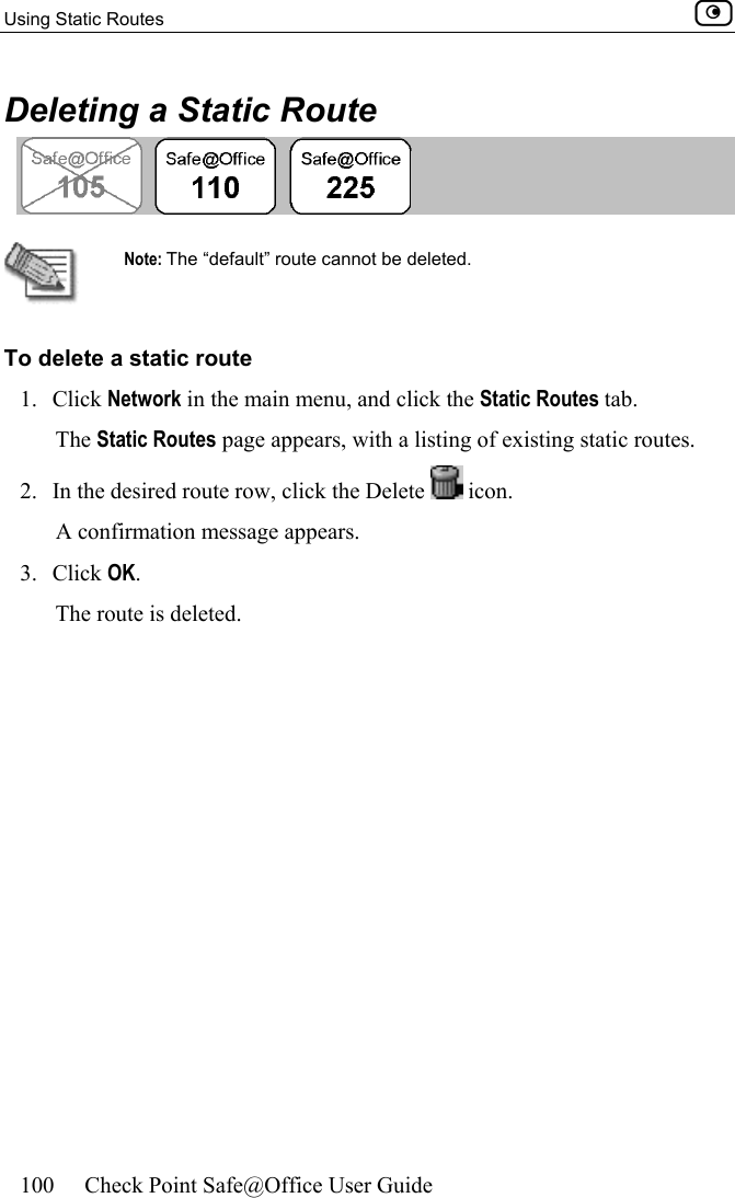 Using Static Routes    100  Check Point Safe@Office User Guide  Deleting a Static Route   Note: The “default” route cannot be deleted. To delete a static route 1. Click Network in the main menu, and click the Static Routes tab. The Static Routes page appears, with a listing of existing static routes. 2.  In the desired route row, click the Delete   icon.  A confirmation message appears. 3. Click OK. The route is deleted.  