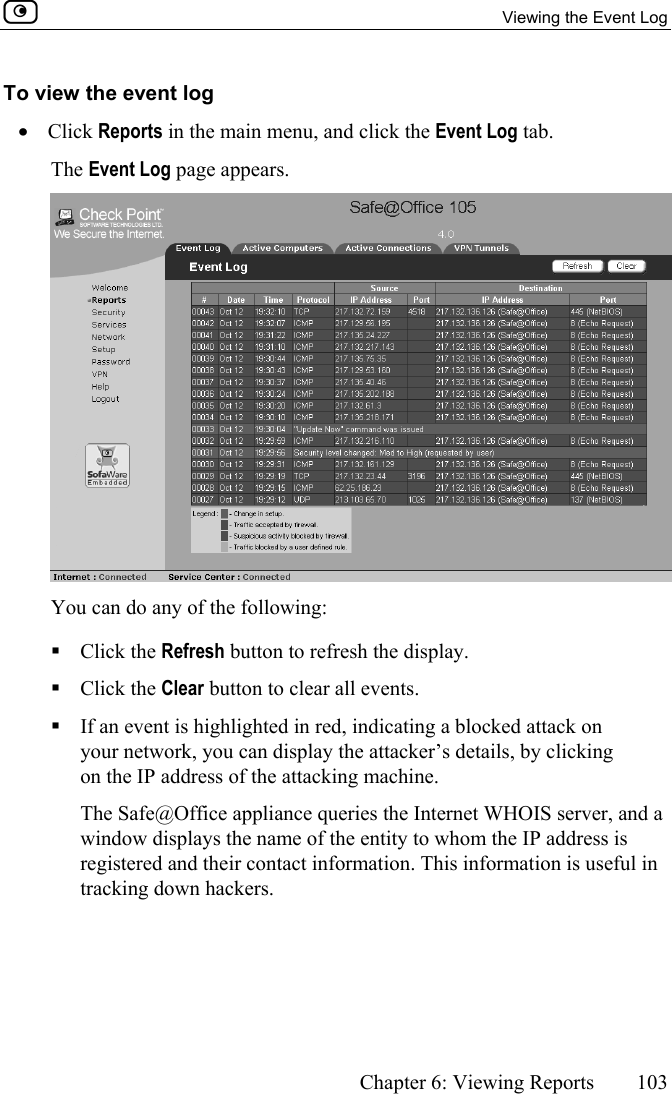   Viewing the Event Log      Chapter 6: Viewing Reports  103  To view the event log •  Click Reports in the main menu, and click the Event Log tab.  The Event Log page appears.  You can do any of the following:  Click the Refresh button to refresh the display.  Click the Clear button to clear all events.   If an event is highlighted in red, indicating a blocked attack on your network, you can display the attacker’s details, by clicking on the IP address of the attacking machine.   The Safe@Office appliance queries the Internet WHOIS server, and a window displays the name of the entity to whom the IP address is registered and their contact information. This information is useful in tracking down hackers.   