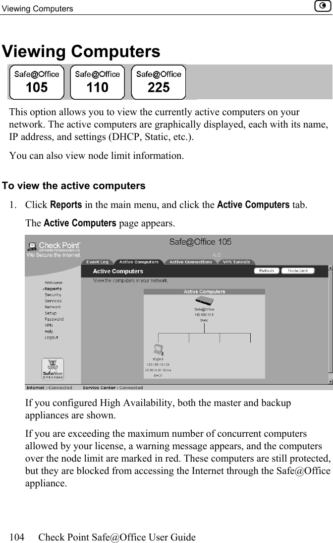 Viewing Computers    104  Check Point Safe@Office User Guide  Viewing Computers  This option allows you to view the currently active computers on your network. The active computers are graphically displayed, each with its name, IP address, and settings (DHCP, Static, etc.). You can also view node limit information. To view the active computers 1. Click Reports in the main menu, and click the Active Computers tab.  The Active Computers page appears.  If you configured High Availability, both the master and backup appliances are shown. If you are exceeding the maximum number of concurrent computers allowed by your license, a warning message appears, and the computers over the node limit are marked in red. These computers are still protected, but they are blocked from accessing the Internet through the Safe@Office appliance.   