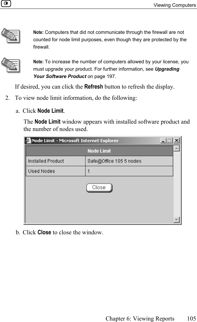  Viewing Computers      Chapter 6: Viewing Reports  105   Note: Computers that did not communicate through the firewall are not counted for node limit purposes, even though they are protected by the firewall.  Note: To increase the number of computers allowed by your license, you must upgrade your product. For further information, see Upgrading Your Software Product on page 197. If desired, you can click the Refresh button to refresh the display.  2.  To view node limit information, do the following: a. Click Node Limit. The Node Limit window appears with installed software product and the number of nodes used.  b. Click Close to close the window.  