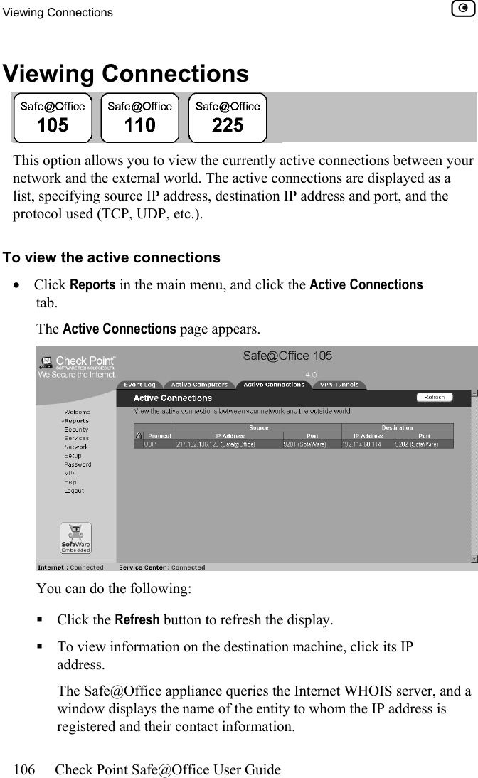 Viewing Connections    106  Check Point Safe@Office User Guide  Viewing Connections  This option allows you to view the currently active connections between your network and the external world. The active connections are displayed as a list, specifying source IP address, destination IP address and port, and the protocol used (TCP, UDP, etc.). To view the active connections •  Click Reports in the main menu, and click the Active Connections tab.  The Active Connections page appears.  You can do the following:  Click the Refresh button to refresh the display.  To view information on the destination machine, click its IP address.   The Safe@Office appliance queries the Internet WHOIS server, and a window displays the name of the entity to whom the IP address is registered and their contact information. 