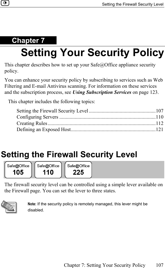   Setting the Firewall Security Level      Chapter 7: Setting Your Security Policy  107   Chapter 7 Setting Your Security Policy This chapter describes how to set up your Safe@Office appliance security policy.  You can enhance your security policy by subscribing to services such as Web Filtering and E-mail Antivirus scanning. For information on these services and the subscription process, see Using Subscription Services on page 123. This chapter includes the following topics: Setting the Firewall Security Level ....................................................107 Configuring Servers ...........................................................................110 Creating Rules....................................................................................112 Defining an Exposed Host..................................................................121   Setting the Firewall Security Level  The firewall security level can be controlled using a simple lever available on the Firewall page. You can set the lever to three states.   Note: If the security policy is remotely managed, this lever might be disabled. 