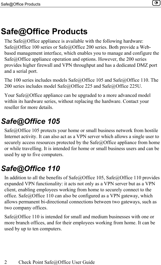 Safe@Office Products    2  Check Point Safe@Office User Guide   Safe@Office Products The Safe@Office appliance is available with the following hardware: Safe@Office 100 series or Safe@Office 200 series. Both provide a Web-based management interface, which enables you to manage and configure the Safe@Office appliance operation and options. However, the 200 series provides higher firewall and VPN throughput and has a dedicated DMZ port and a serial port. The 100 series includes models Safe@Office 105 and Safe@Office 110. The 200 series includes model Safe@Office 225 and Safe@Office 225U. Your Safe@Office appliance can be upgraded to a more advanced model within its hardware series, without replacing the hardware. Contact your reseller for more details.  Safe@Office 105 Safe@Office 105 protects your home or small business network from hostile Internet activity. It can also act as a VPN server which allows a single user to securely access resources protected by the Safe@Office appliance from home or while travelling. It is intended for home or small business users and can be used by up to five computers.  Safe@Office 110 In addition to all the benefits of Safe@Office 105, Safe@Office 110 provides expanded VPN functionality: it acts not only as a VPN server but as a VPN client, enabling employees working from home to securely connect to the office. Safe@Office 110 can also be configured as a VPN gateway, which allows permanent bi-directional connections between two gateways, such as two company offices. Safe@Office 110 is intended for small and medium businesses with one or more branch offices, and for their employees working from home. It can be used by up to ten computers.  