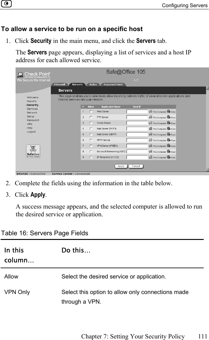  Configuring Servers      Chapter 7: Setting Your Security Policy  111  To allow a service to be run on a specific host 1. Click Security in the main menu, and click the Servers tab. The Servers page appears, displaying a list of services and a host IP address for each allowed service.  2.  Complete the fields using the information in the table below. 3. Click Apply.  A success message appears, and the selected computer is allowed to run the desired service or application. Table 16: Servers Page Fields In this column… Do this… Allow  Select the desired service or application. VPN Only  Select this option to allow only connections made through a VPN. 