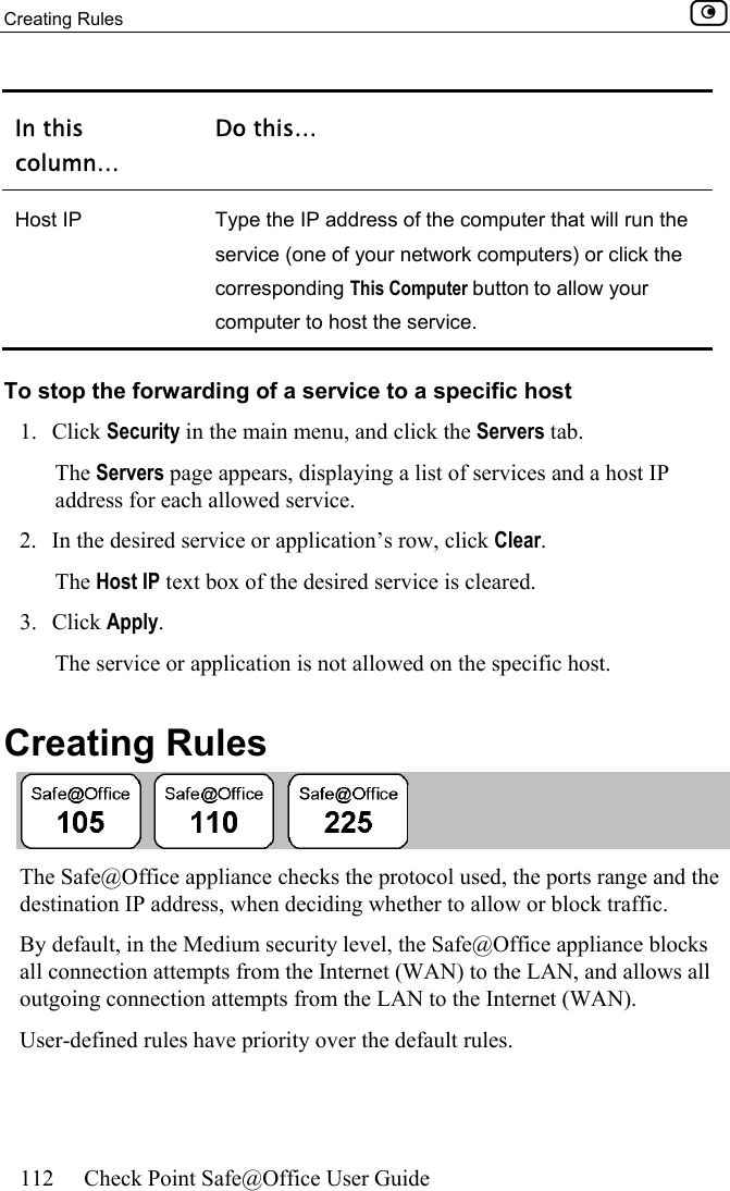 Creating Rules    112  Check Point Safe@Office User Guide  In this column… Do this… Host IP  Type the IP address of the computer that will run the service (one of your network computers) or click the corresponding This Computer button to allow your computer to host the service. To stop the forwarding of a service to a specific host 1. Click Security in the main menu, and click the Servers tab. The Servers page appears, displaying a list of services and a host IP address for each allowed service. 2.  In the desired service or application’s row, click Clear.  The Host IP text box of the desired service is cleared. 3. Click Apply.  The service or application is not allowed on the specific host.  Creating Rules  The Safe@Office appliance checks the protocol used, the ports range and the destination IP address, when deciding whether to allow or block traffic.  By default, in the Medium security level, the Safe@Office appliance blocks all connection attempts from the Internet (WAN) to the LAN, and allows all outgoing connection attempts from the LAN to the Internet (WAN). User-defined rules have priority over the default rules.  