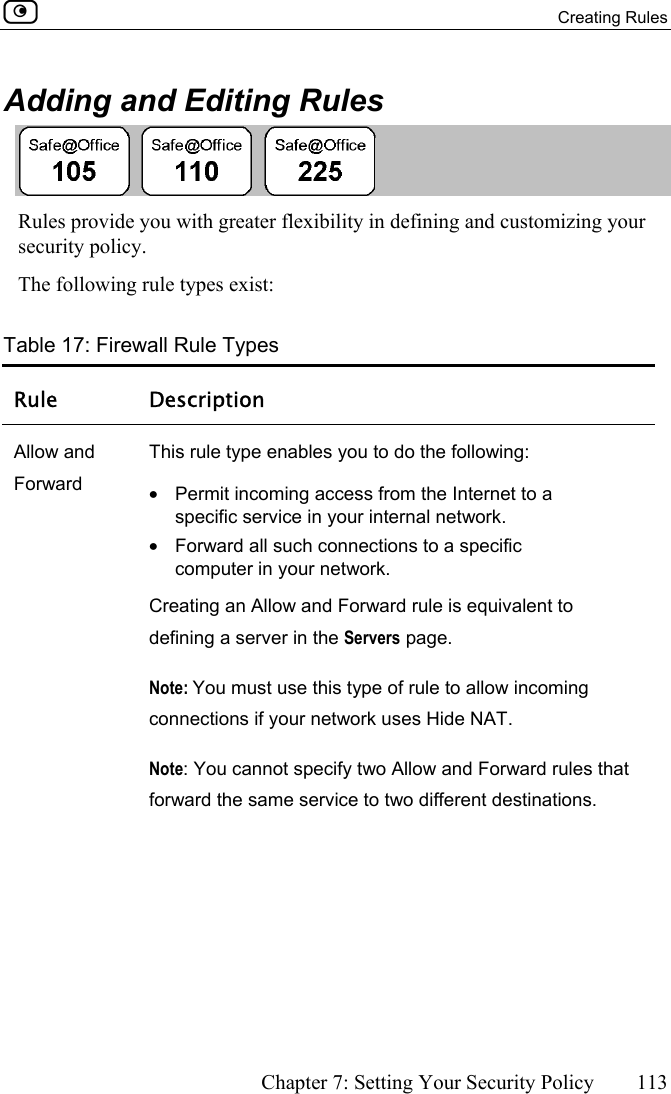  Creating Rules      Chapter 7: Setting Your Security Policy  113  Adding and Editing Rules  Rules provide you with greater flexibility in defining and customizing your security policy.  The following rule types exist: Table 17: Firewall Rule Types Rule Description Allow and Forward This rule type enables you to do the following: •  Permit incoming access from the Internet to a specific service in your internal network. •  Forward all such connections to a specific computer in your network. Creating an Allow and Forward rule is equivalent to defining a server in the Servers page. Note: You must use this type of rule to allow incoming connections if your network uses Hide NAT. Note: You cannot specify two Allow and Forward rules that forward the same service to two different destinations. 