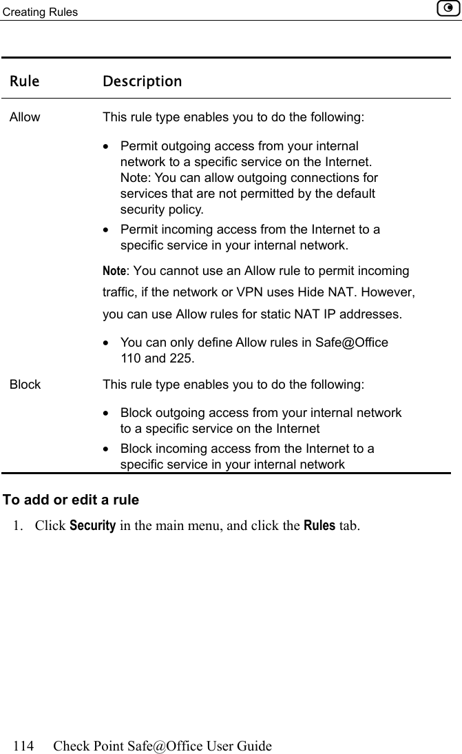 Creating Rules    114  Check Point Safe@Office User Guide  Rule Description Allow  This rule type enables you to do the following: •  Permit outgoing access from your internal network to a specific service on the Internet.  Note: You can allow outgoing connections for services that are not permitted by the default security policy. •  Permit incoming access from the Internet to a specific service in your internal network.  Note: You cannot use an Allow rule to permit incoming traffic, if the network or VPN uses Hide NAT. However, you can use Allow rules for static NAT IP addresses. •  You can only define Allow rules in Safe@Office 110 and 225. Block  This rule type enables you to do the following: •  Block outgoing access from your internal network to a specific service on the Internet •  Block incoming access from the Internet to a specific service in your internal network To add or edit a rule 1. Click Security in the main menu, and click the Rules tab. 