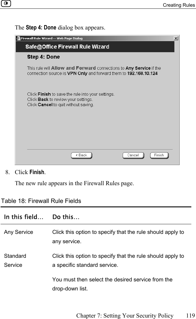  Creating Rules      Chapter 7: Setting Your Security Policy  119  The Step 4: Done dialog box appears.  8. Click Finish. The new rule appears in the Firewall Rules page.   Table 18: Firewall Rule Fields In this field…  Do this… Any Service  Click this option to specify that the rule should apply to any service. Standard Service Click this option to specify that the rule should apply to a specific standard service. You must then select the desired service from the drop-down list. 