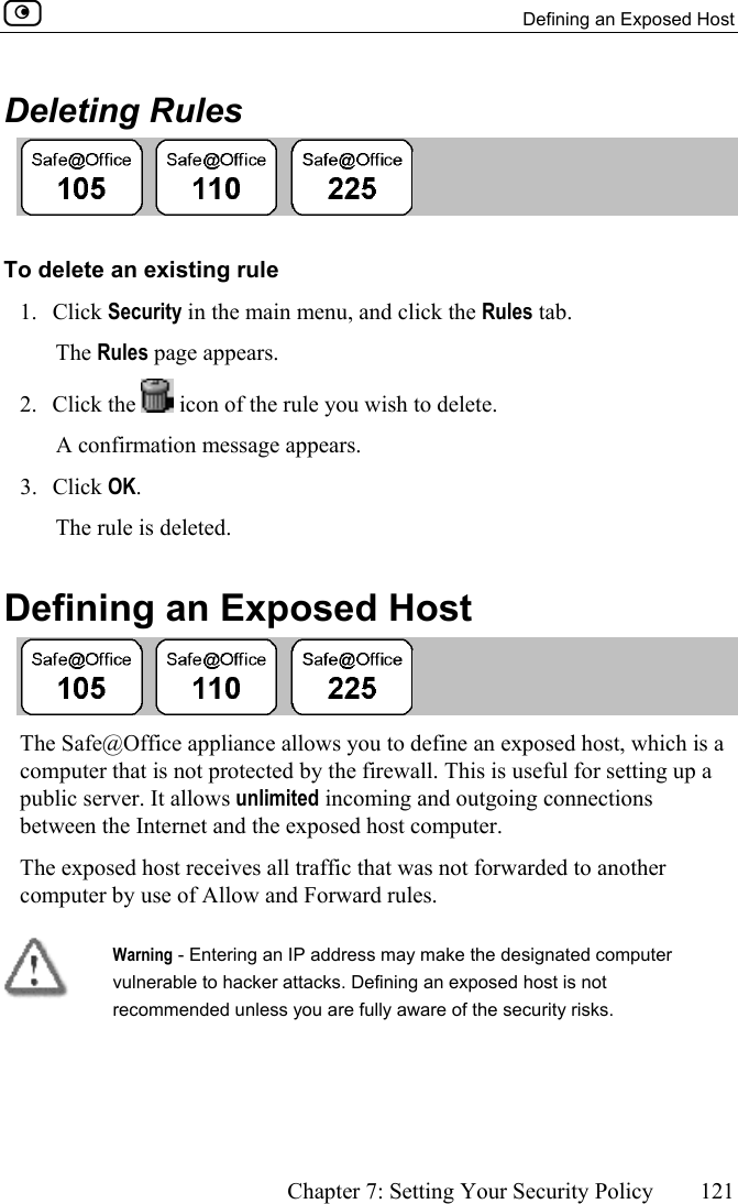   Defining an Exposed Host      Chapter 7: Setting Your Security Policy  121  Deleting Rules  To delete an existing rule 1. Click Security in the main menu, and click the Rules tab. The Rules page appears. 2. Click the   icon of the rule you wish to delete.  A confirmation message appears. 3. Click OK.  The rule is deleted.  Defining an Exposed Host  The Safe@Office appliance allows you to define an exposed host, which is a computer that is not protected by the firewall. This is useful for setting up a public server. It allows unlimited incoming and outgoing connections between the Internet and the exposed host computer. The exposed host receives all traffic that was not forwarded to another computer by use of Allow and Forward rules.   Warning - Entering an IP address may make the designated computer vulnerable to hacker attacks. Defining an exposed host is not recommended unless you are fully aware of the security risks. 