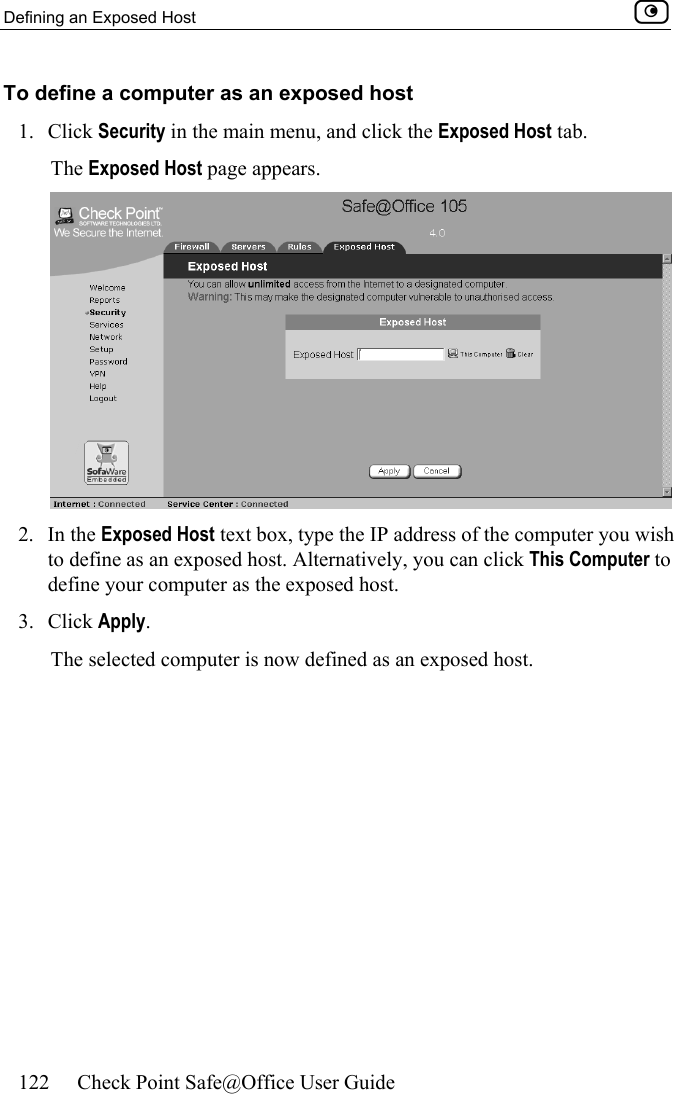 Defining an Exposed Host    122  Check Point Safe@Office User Guide  To define a computer as an exposed host 1. Click Security in the main menu, and click the Exposed Host tab. The Exposed Host page appears.  2. In the Exposed Host text box, type the IP address of the computer you wish to define as an exposed host. Alternatively, you can click This Computer to define your computer as the exposed host. 3. Click Apply.  The selected computer is now defined as an exposed host.  
