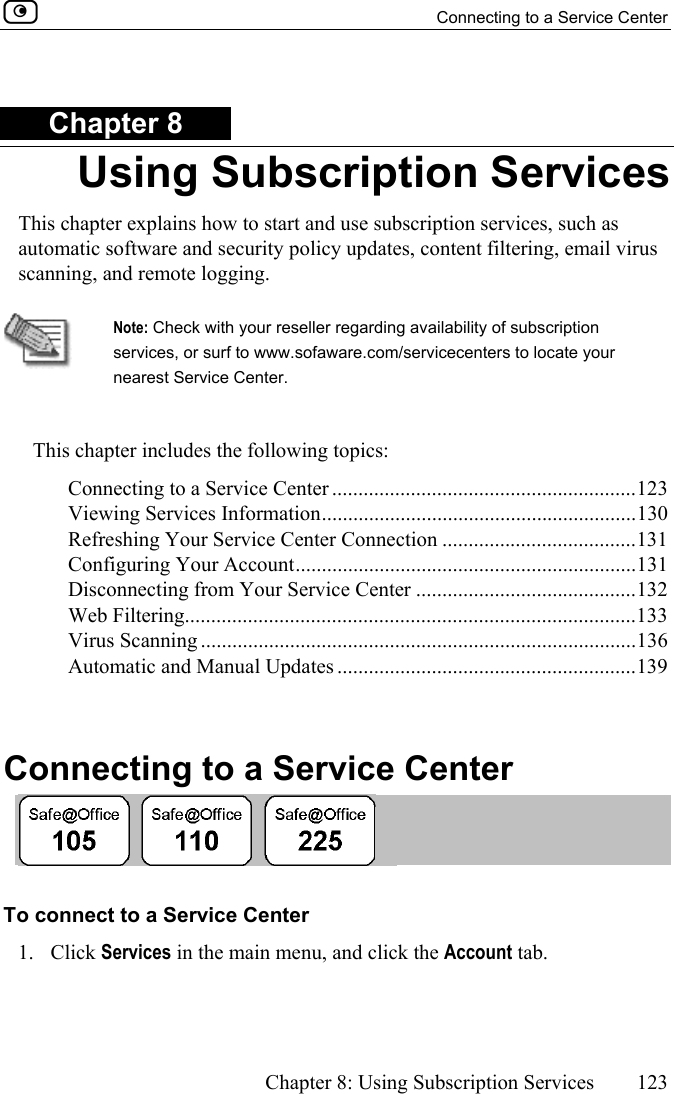   Connecting to a Service Center      Chapter 8: Using Subscription Services  123  Chapter 8 Using Subscription Services This chapter explains how to start and use subscription services, such as automatic software and security policy updates, content filtering, email virus scanning, and remote logging.   Note: Check with your reseller regarding availability of subscription services, or surf to www.sofaware.com/servicecenters to locate your nearest Service Center.  This chapter includes the following topics: Connecting to a Service Center ..........................................................123 Viewing Services Information............................................................130 Refreshing Your Service Center Connection .....................................131 Configuring Your Account.................................................................131 Disconnecting from Your Service Center ..........................................132 Web Filtering......................................................................................133 Virus Scanning ...................................................................................136 Automatic and Manual Updates .........................................................139   Connecting to a Service Center  To connect to a Service Center 1. Click Services in the main menu, and click the Account tab. 