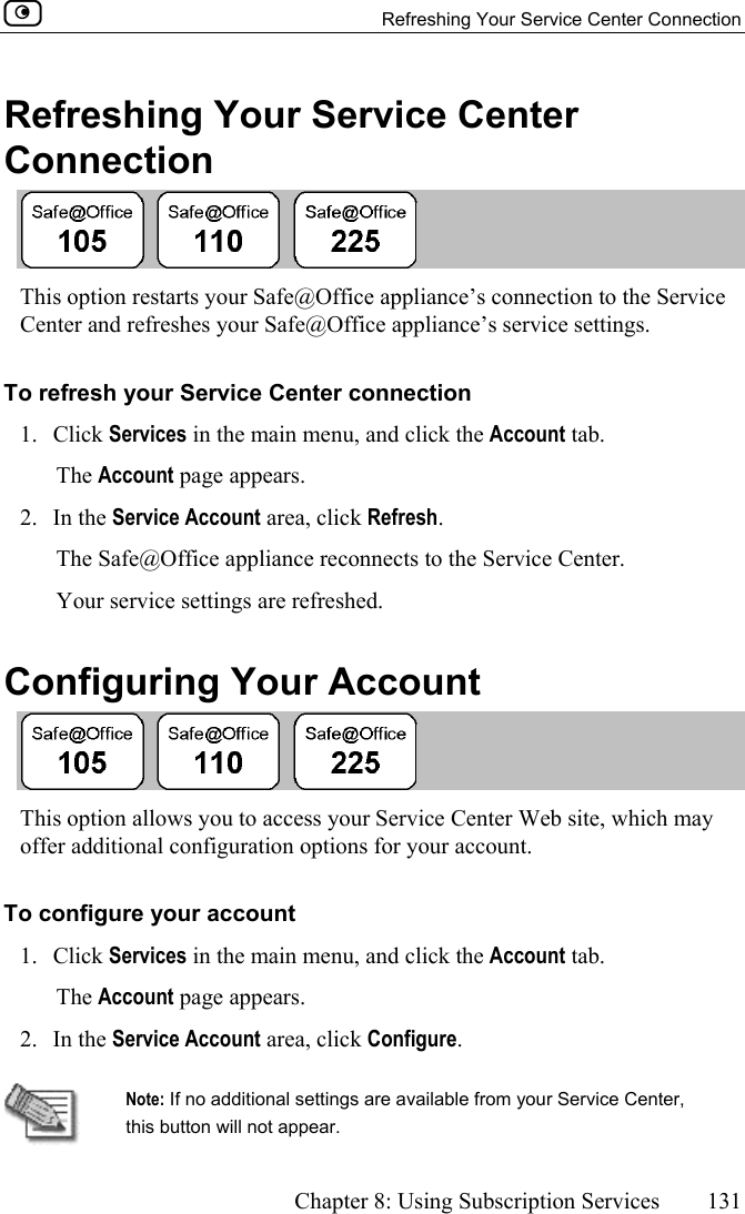   Refreshing Your Service Center Connection      Chapter 8: Using Subscription Services  131  Refreshing Your Service Center Connection  This option restarts your Safe@Office appliance’s connection to the Service Center and refreshes your Safe@Office appliance’s service settings.  To refresh your Service Center connection 1. Click Services in the main menu, and click the Account tab. The Account page appears. 2. In the Service Account area, click Refresh. The Safe@Office appliance reconnects to the Service Center. Your service settings are refreshed.  Configuring Your Account  This option allows you to access your Service Center Web site, which may offer additional configuration options for your account. To configure your account 1. Click Services in the main menu, and click the Account tab. The Account page appears. 2. In the Service Account area, click Configure.    Note: If no additional settings are available from your Service Center, this button will not appear. 