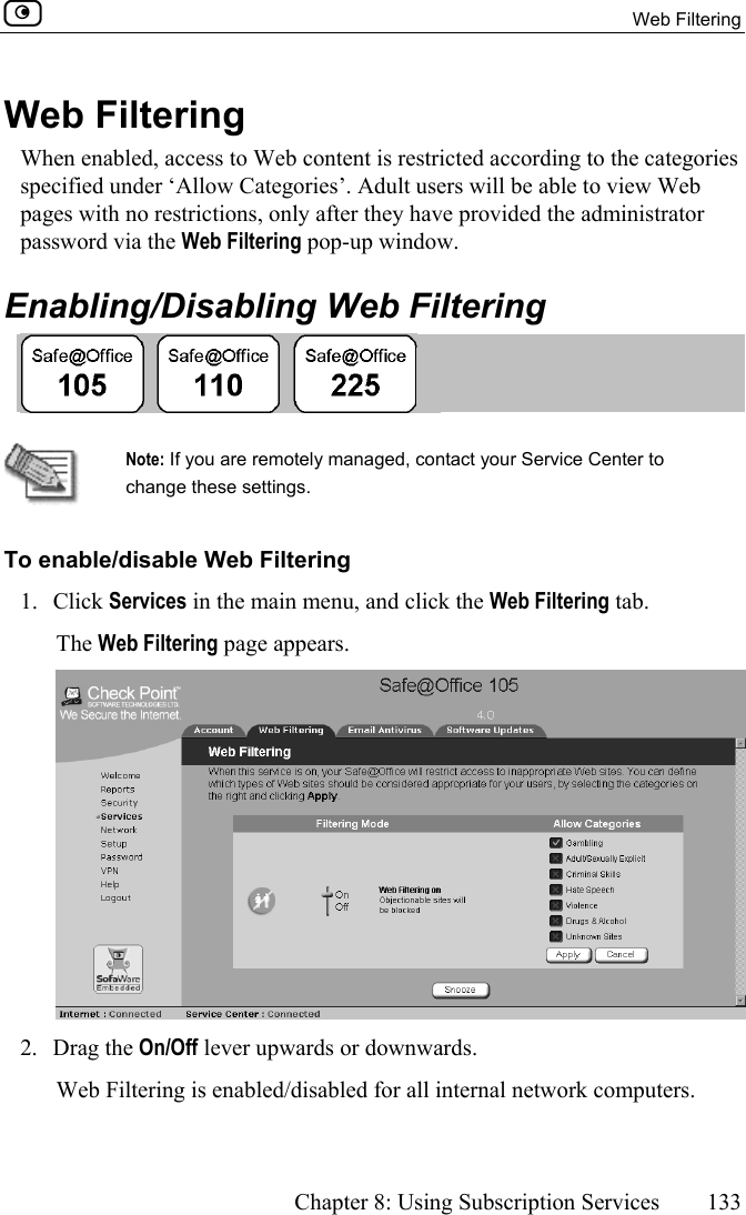  Web Filtering      Chapter 8: Using Subscription Services  133  Web Filtering When enabled, access to Web content is restricted according to the categories specified under ‘Allow Categories’. Adult users will be able to view Web pages with no restrictions, only after they have provided the administrator password via the Web Filtering pop-up window.  Enabling/Disabling Web Filtering    Note: If you are remotely managed, contact your Service Center to change these settings. To enable/disable Web Filtering 1. Click Services in the main menu, and click the Web Filtering tab. The Web Filtering page appears.  2. Drag the On/Off lever upwards or downwards. Web Filtering is enabled/disabled for all internal network computers.  