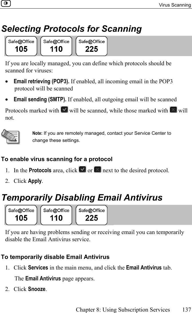  Virus Scanning      Chapter 8: Using Subscription Services  137  Selecting Protocols for Scanning  If you are locally managed, you can define which protocols should be scanned for viruses:  •  Email retrieving (POP3). If enabled, all incoming email in the POP3 protocol will be scanned •  Email sending (SMTP). If enabled, all outgoing email will be scanned Protocols marked with   will be scanned, while those marked with   will not.   Note: If you are remotely managed, contact your Service Center to change these settings. To enable virus scanning for a protocol 1. In the Protocols area, click   or   next to the desired protocol. 2. Click Apply.  Temporarily Disabling Email Antivirus  If you are having problems sending or receiving email you can temporarily disable the Email Antivirus service. To temporarily disable Email Antivirus 1. Click Services in the main menu, and click the Email Antivirus tab. The Email Antivirus page appears.  2. Click Snooze. 