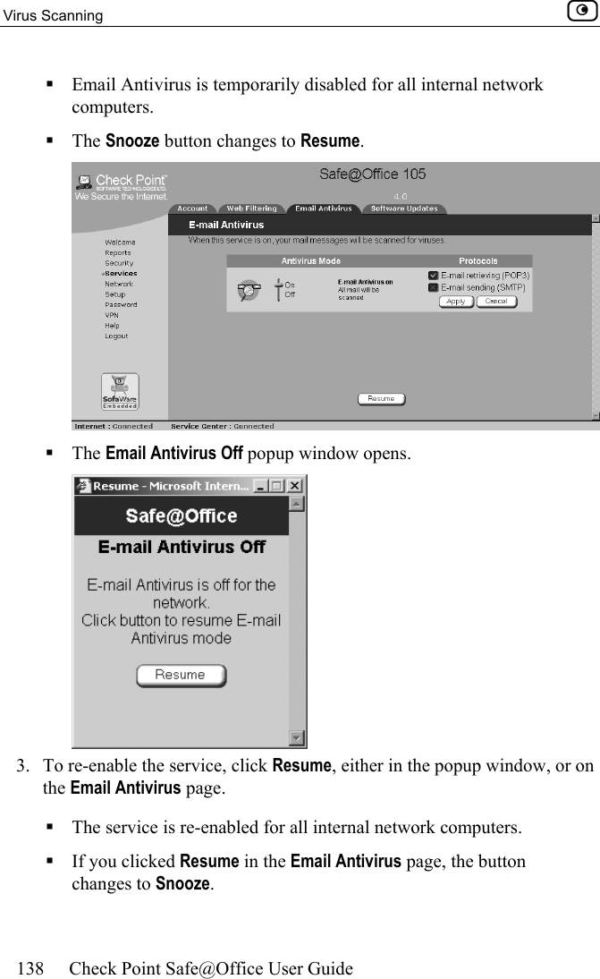 Virus Scanning    138  Check Point Safe@Office User Guide   Email Antivirus is temporarily disabled for all internal network computers.  The Snooze button changes to Resume.   The Email Antivirus Off popup window opens.  3.  To re-enable the service, click Resume, either in the popup window, or on the Email Antivirus page.   The service is re-enabled for all internal network computers.  If you clicked Resume in the Email Antivirus page, the button changes to Snooze. 