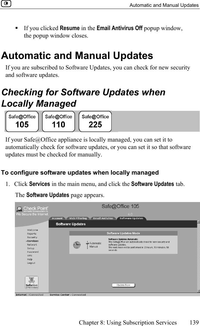   Automatic and Manual Updates      Chapter 8: Using Subscription Services  139   If you clicked Resume in the Email Antivirus Off popup window, the popup window closes.  Automatic and Manual Updates If you are subscribed to Software Updates, you can check for new security and software updates.   Checking for Software Updates when Locally Managed  If your Safe@Office appliance is locally managed, you can set it to automatically check for software updates, or you can set it so that software updates must be checked for manually.  To configure software updates when locally managed 1. Click Services in the main menu, and click the Software Updates tab. The Software Updates page appears.  