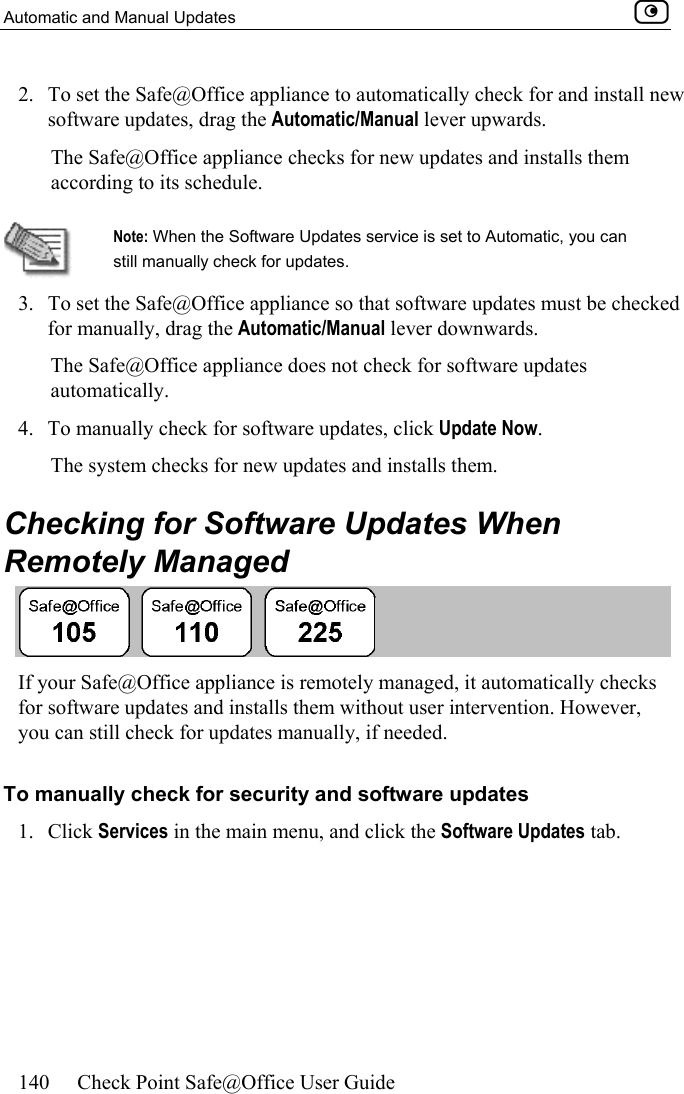Automatic and Manual Updates    140  Check Point Safe@Office User Guide  2.  To set the Safe@Office appliance to automatically check for and install new software updates, drag the Automatic/Manual lever upwards. The Safe@Office appliance checks for new updates and installs them according to its schedule.   Note: When the Software Updates service is set to Automatic, you can still manually check for updates.  3.  To set the Safe@Office appliance so that software updates must be checked for manually, drag the Automatic/Manual lever downwards.  The Safe@Office appliance does not check for software updates automatically. 4.  To manually check for software updates, click Update Now.  The system checks for new updates and installs them.  Checking for Software Updates When Remotely Managed  If your Safe@Office appliance is remotely managed, it automatically checks for software updates and installs them without user intervention. However, you can still check for updates manually, if needed.  To manually check for security and software updates 1. Click Services in the main menu, and click the Software Updates tab. 
