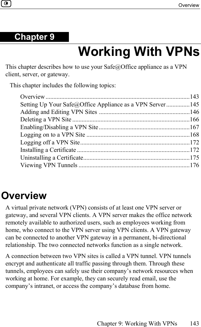  Overview      Chapter 9: Working With VPNs  143  Chapter 9 Working With VPNs This chapter describes how to use your Safe@Office appliance as a VPN client, server, or gateway. This chapter includes the following topics: Overview ............................................................................................143 Setting Up Your Safe@Office Appliance as a VPN Server...............145 Adding and Editing VPN Sites ..........................................................146 Deleting a VPN Site ...........................................................................166 Enabling/Disabling a VPN Site ..........................................................167 Logging on to a VPN Site ..................................................................168 Logging off a VPN Site......................................................................172 Installing a Certificate ........................................................................172 Uninstalling a Certificate....................................................................175 Viewing VPN Tunnels .......................................................................176   Overview A virtual private network (VPN) consists of at least one VPN server or gateway, and several VPN clients. A VPN server makes the office network remotely available to authorized users, such as employees working from home, who connect to the VPN server using VPN clients. A VPN gateway can be connected to another VPN gateway in a permanent, bi-directional relationship. The two connected networks function as a single network. A connection between two VPN sites is called a VPN tunnel. VPN tunnels encrypt and authenticate all traffic passing through them. Through these tunnels, employees can safely use their company’s network resources when working at home. For example, they can securely read email, use the company’s intranet, or access the company’s database from home.  