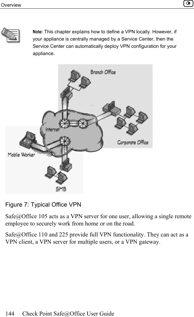 Overview    144  Check Point Safe@Office User Guide   Note: This chapter explains how to define a VPN locally. However, if your appliance is centrally managed by a Service Center, then the Service Center can automatically deploy VPN configuration for your appliance.   Figure 7: Typical Office VPN  Safe@Office 105 acts as a VPN server for one user, allowing a single remote employee to securely work from home or on the road. Safe@Office 110 and 225 provide full VPN functionality. They can act as a VPN client, a VPN server for multiple users, or a VPN gateway.  