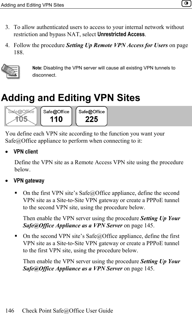 Adding and Editing VPN Sites    146  Check Point Safe@Office User Guide  3.  To allow authenticated users to access to your internal network without restriction and bypass NAT, select Unrestricted Access. 4.  Follow the procedure Setting Up Remote VPN Access for Users on page 188.   Note: Disabling the VPN server will cause all existing VPN tunnels to disconnect.    Adding and Editing VPN Sites    You define each VPN site according to the function you want your Safe@Office appliance to perform when connecting to it:  •  VPN client Define the VPN site as a Remote Access VPN site using the procedure below. •  VPN gateway   On the first VPN site’s Safe@Office appliance, define the second VPN site as a Site-to-Site VPN gateway or create a PPPoE tunnel to the second VPN site, using the procedure below.  Then enable the VPN server using the procedure Setting Up Your Safe@Office Appliance as a VPN Server on page 145.  On the second VPN site’s Safe@Office appliance, define the first VPN site as a Site-to-Site VPN gateway or create a PPPoE tunnel to the first VPN site, using the procedure below.  Then enable the VPN server using the procedure Setting Up Your Safe@Office Appliance as a VPN Server on page 145. 