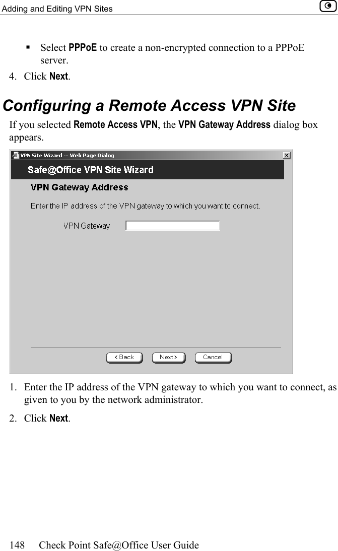 Adding and Editing VPN Sites    148  Check Point Safe@Office User Guide   Select PPPoE to create a non-encrypted connection to a PPPoE server.  4. Click Next.  Configuring a Remote Access VPN Site If you selected Remote Access VPN, the VPN Gateway Address dialog box appears.  1.  Enter the IP address of the VPN gateway to which you want to connect, as given to you by the network administrator. 2. Click Next. 
