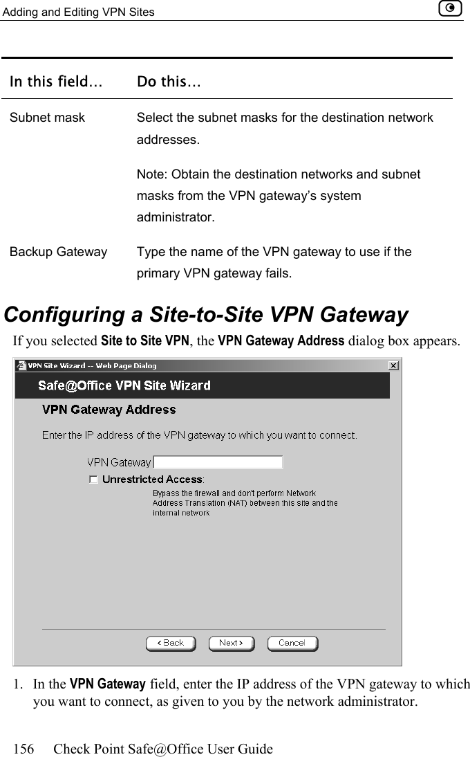 Adding and Editing VPN Sites    156  Check Point Safe@Office User Guide  In this field…  Do this… Subnet mask  Select the subnet masks for the destination network addresses.  Note: Obtain the destination networks and subnet masks from the VPN gateway’s system administrator.  Backup Gateway  Type the name of the VPN gateway to use if the primary VPN gateway fails.   Configuring a Site-to-Site VPN Gateway If you selected Site to Site VPN, the VPN Gateway Address dialog box appears.  1. In the VPN Gateway field, enter the IP address of the VPN gateway to which you want to connect, as given to you by the network administrator. 