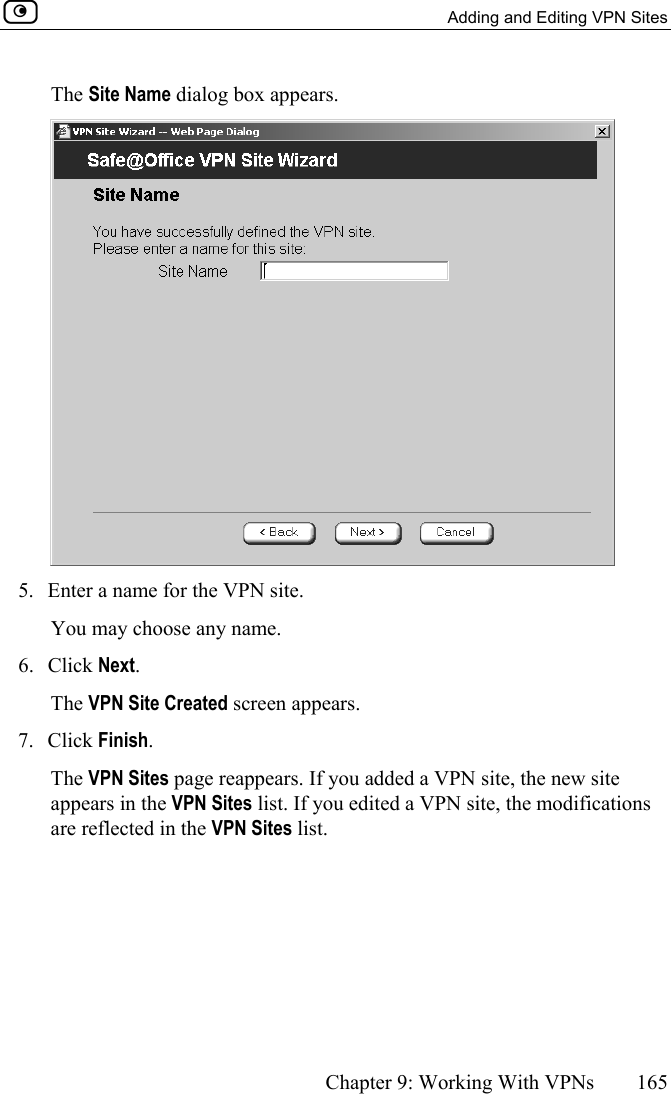   Adding and Editing VPN Sites      Chapter 9: Working With VPNs  165  The Site Name dialog box appears.  5.  Enter a name for the VPN site.  You may choose any name. 6. Click Next. The VPN Site Created screen appears. 7. Click Finish. The VPN Sites page reappears. If you added a VPN site, the new site appears in the VPN Sites list. If you edited a VPN site, the modifications are reflected in the VPN Sites list.  