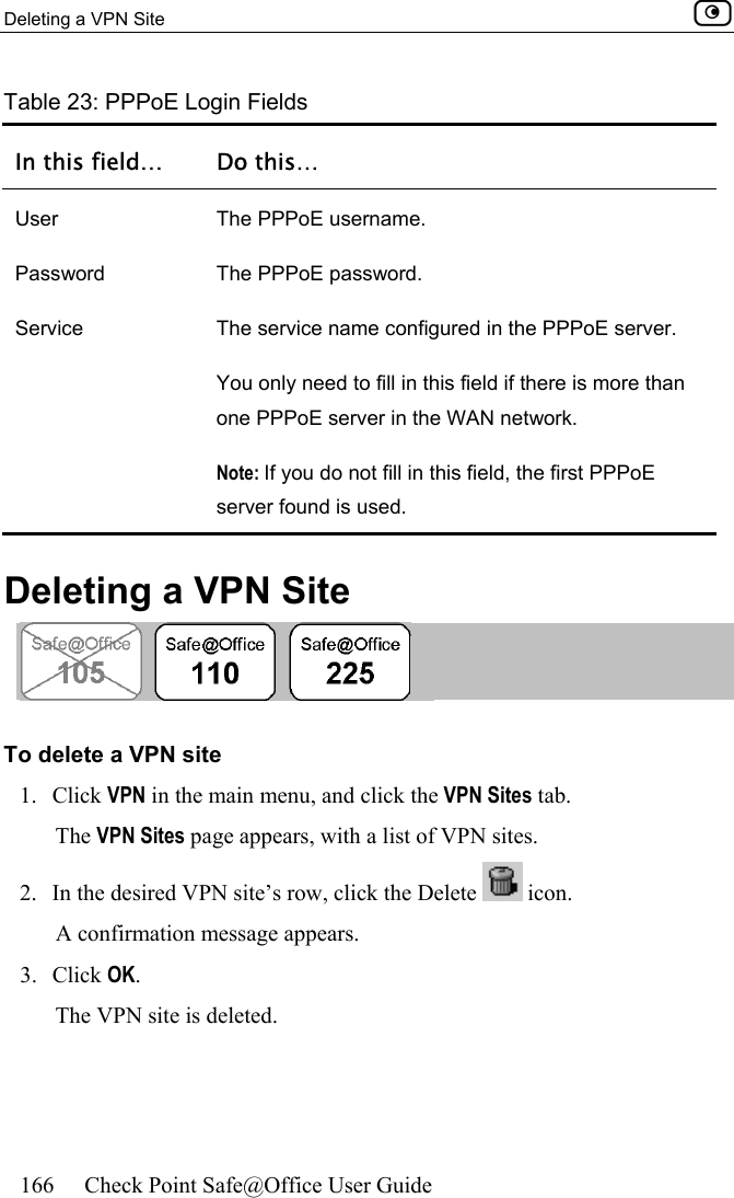 Deleting a VPN Site    166  Check Point Safe@Office User Guide  Table 23: PPPoE Login Fields In this field…  Do this… User  The PPPoE username. Password  The PPPoE password. Service  The service name configured in the PPPoE server. You only need to fill in this field if there is more than one PPPoE server in the WAN network.  Note: If you do not fill in this field, the first PPPoE server found is used.   Deleting a VPN Site   To delete a VPN site 1. Click VPN in the main menu, and click the VPN Sites tab. The VPN Sites page appears, with a list of VPN sites. 2.  In the desired VPN site’s row, click the Delete   icon. A confirmation message appears. 3. Click OK. The VPN site is deleted.  