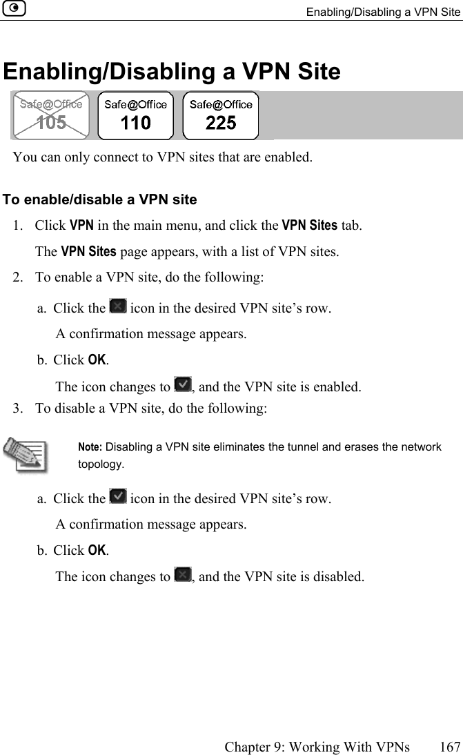   Enabling/Disabling a VPN Site      Chapter 9: Working With VPNs  167  Enabling/Disabling a VPN Site   You can only connect to VPN sites that are enabled.  To enable/disable a VPN site 1. Click VPN in the main menu, and click the VPN Sites tab. The VPN Sites page appears, with a list of VPN sites. 2.  To enable a VPN site, do the following: a. Click the   icon in the desired VPN site’s row. A confirmation message appears. b. Click OK. The icon changes to  , and the VPN site is enabled. 3.  To disable a VPN site, do the following:    Note: Disabling a VPN site eliminates the tunnel and erases the network topology.  a. Click the   icon in the desired VPN site’s row. A confirmation message appears. b. Click OK. The icon changes to  , and the VPN site is disabled.  