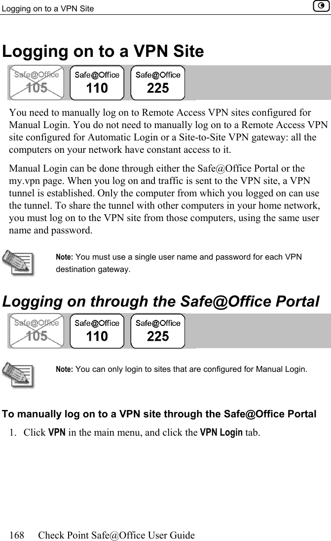 Logging on to a VPN Site    168  Check Point Safe@Office User Guide  Logging on to a VPN Site   You need to manually log on to Remote Access VPN sites configured for Manual Login. You do not need to manually log on to a Remote Access VPN site configured for Automatic Login or a Site-to-Site VPN gateway: all the computers on your network have constant access to it.  Manual Login can be done through either the Safe@Office Portal or the my.vpn page. When you log on and traffic is sent to the VPN site, a VPN tunnel is established. Only the computer from which you logged on can use the tunnel. To share the tunnel with other computers in your home network, you must log on to the VPN site from those computers, using the same user name and password.   Note: You must use a single user name and password for each VPN destination gateway.   Logging on through the Safe@Office Portal    Note: You can only login to sites that are configured for Manual Login. To manually log on to a VPN site through the Safe@Office Portal 1. Click VPN in the main menu, and click the VPN Login tab. 