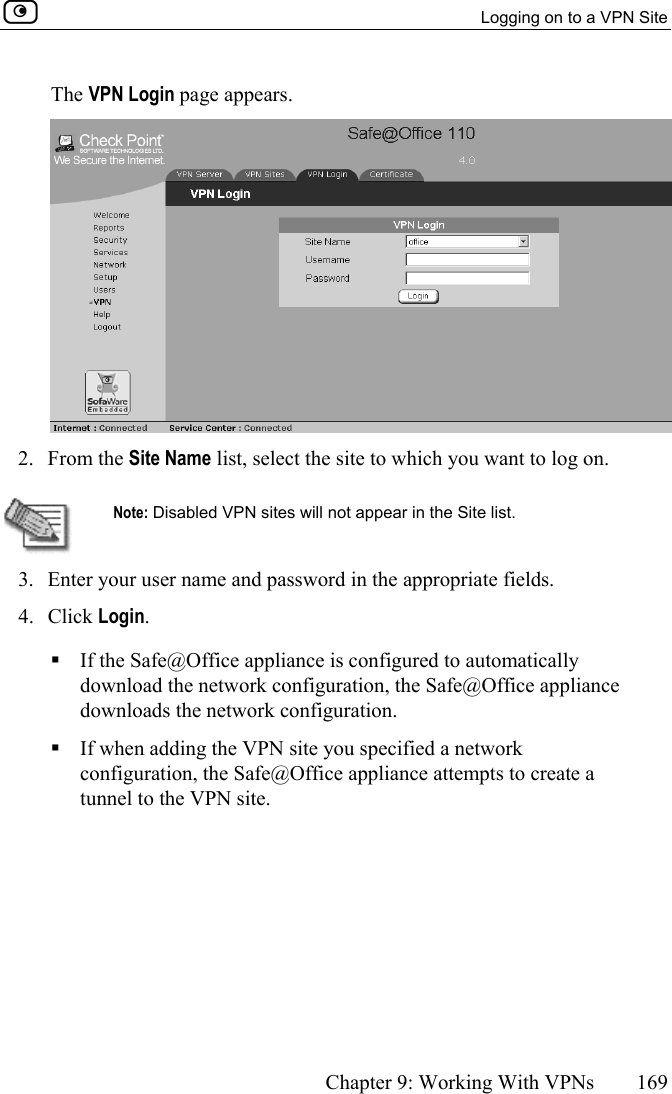   Logging on to a VPN Site      Chapter 9: Working With VPNs  169  The VPN Login page appears.  2. From the Site Name list, select the site to which you want to log on.   Note: Disabled VPN sites will not appear in the Site list. 3.  Enter your user name and password in the appropriate fields. 4. Click Login.  If the Safe@Office appliance is configured to automatically download the network configuration, the Safe@Office appliance downloads the network configuration.  If when adding the VPN site you specified a network configuration, the Safe@Office appliance attempts to create a tunnel to the VPN site. 
