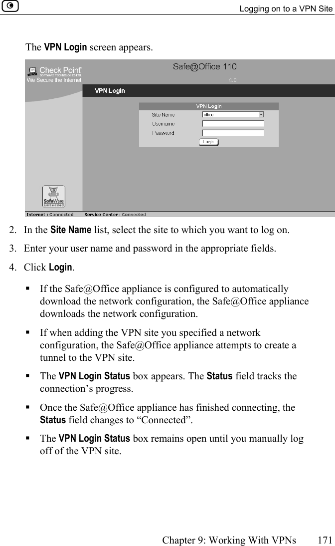   Logging on to a VPN Site      Chapter 9: Working With VPNs  171  The VPN Login screen appears.  2. In the Site Name list, select the site to which you want to log on. 3.  Enter your user name and password in the appropriate fields. 4. Click Login.  If the Safe@Office appliance is configured to automatically download the network configuration, the Safe@Office appliance downloads the network configuration.  If when adding the VPN site you specified a network configuration, the Safe@Office appliance attempts to create a tunnel to the VPN site.  The VPN Login Status box appears. The Status field tracks the connection’s progress.  Once the Safe@Office appliance has finished connecting, the Status field changes to “Connected”.   The VPN Login Status box remains open until you manually log off of the VPN site.  